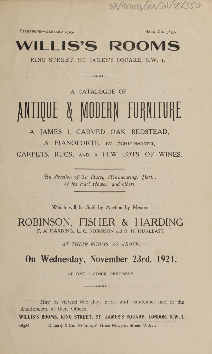 WILLIS’S | “oy ae KING STREET, ST. JAMES’S oN S.W.  A CATALOGUE OF ANTIQUE &amp; MODERN FURNITURE “A JAMES I, CARVED OAK BEDSTEAD, A PIANOFORTE, By ScHIEDMAYER, | CARPETS, RUGS, ann a FEW LOTS OF WINES, By direction of Sir Harry MXCainwaring, Kart. ; of the Garl Howe; and others. Which will be Sold by Auction by Messrs. ROBINSON, FISHER &amp; HARDING F, A. HARDING, L. C. ROBINSON and R. H. HURLBATT AT THEIR ROOMS, AS ABOVE, On Wednesday, November 23rd, 1921, AT ONE O’CLOCK PRECISELY. May be viewed two days prior, and Catalogues had of the Auctioneers, at their Offices, WILLIS’S ROOMS, KING STREET, ST. JAMES’S SQUARE, LONDON, S.W. 1. 16386 Doherty &amp; Co., Printers, 6, Great Newport Street, W.C. 2.