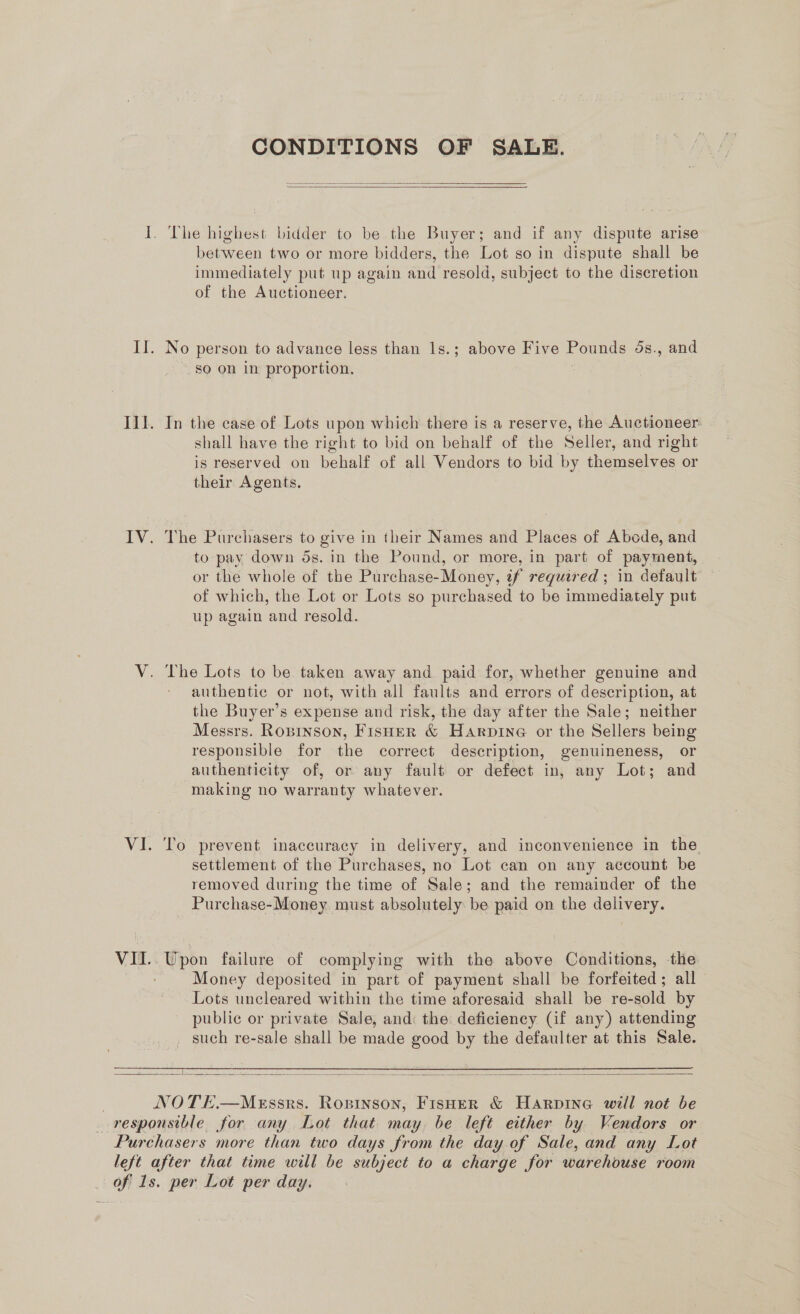 VIL. CONDITIONS OF SALE.   The highest bidder to be the Buyer; and if any dispute arise immediately put up again and resold, subject to the discretion of the Auctioneer. No person to advance less than ls.; above Five Pounds 4s., and sO on in proportion. In the case of Lots upon which there is a reserve, the Auctioneer shall have the right to bid on behalf of the Seller, and right is reserved on behalf of all Vendors to bid by themselves or their Agents. The Purchasers to give in their Names and Places of Abcde, and to pay down 5s. in the Pound, or more, in part of payment, or the whole of the Purchase-Money, 2f required ; in default of which, the Lot or Lots so purchased to be immediately put up again and resold. The Lots to be taken away and paid for, whether genuine and authentic or not, with all faults and errors of description, at the Buyer’s expense and risk, the day after the Sale; neither Messrs. Ropinson, Fisher &amp; Harpine or the Sellers being responsible for the correct description, genuineness, or authenticity of, or any fault or defect in, any Lot; and making no warranty whatever. To prevent inaccuracy in delivery, and inconvenience in the settlement of the Purchases, no Lot can on any account be removed during the time of Sale; and the remainder of the Purchase-Money must absolutely be paid on the delivery. _ Upon thilate of complying with the above Conditions, the Money deposited in part of payment shall be forfeited; all Lots uncleared within the time aforesaid shall be re- -s0ld by public or private Sale, and: the deficiency (if any) attending _ such re-sale shall be made good by the defaulter at this Sale.  