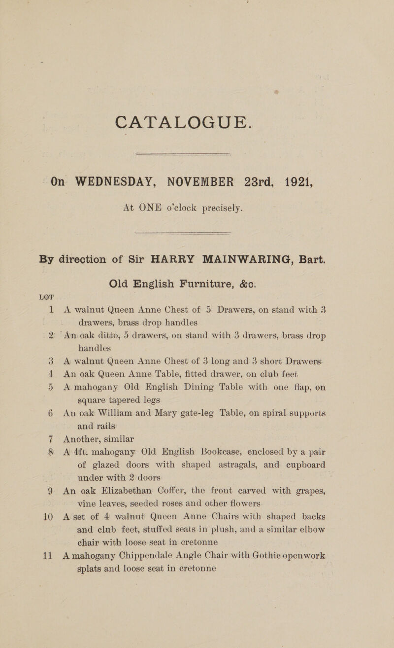 CATALOGUE.  At ONE o’clock precisely.  ww Ur cms Old English Furniture, &amp;c. A walnut Queen Anne Chest of 5 Drawers, on stand with 3 drawers, brass drop handles handles A walnut Queen Anne Chest of 3 long and 3 short Drawers: An oak Queen Anne Table, fitted drawer, on club feet A mahogany Old English Dining Table with one flap, on square tapered legs An oak William and Mary gate-leg Table, on spiral supports | and rails | Another, similar A 4ft. mahogany Old English Bookcase, enclosed by a pair of glazed doors with shaped astragals, and cupboard under with 2 doors nae! : An oak Elizabethan Coffer, the front carved with grapes, vine leaves, seeded roses and other flowers A set of 4 walnut Queen Anne Chairs with shaped backs and club feet, stuffed seats in plush, and a similar elbow chair with loose seat in cretonne | A mahogany Chippendale Angle Chair with Gothic openwork gplats and loose seat in cretonne | ae
