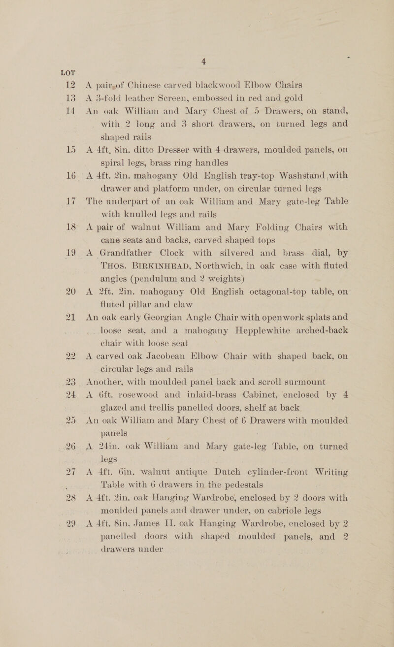 12 4 A pair,of Chinese carved blackwood Elbow Chairs A 3-fold leather Screen, embossed in red and gold An oak William and Mary Chest of 5 Drawers, on stand, with 2 long and 3 short drawers, on turned legs and shaped rails A 4ft, Sin. ditto Dresser with 4 drawers, moulded panels, on spiral legs, brass ring handles drawer and platform under, on circular turned legs The underpart of an oak William and Mary gate-leg Table with knulled legs and rails 3 A pair of walnut William and Mary Folding Chairs with cane seats and backs, carved shaped tops A Grandfather Clock with silvered and brass dial, by THOS. BIRKINHEAD, Northwich, in oak case with fluted angles (pendulum and 2 weights) A 2ft. 2in. mahogany Old English octagonal-top table, on fluted pillar and claw An oak early Georgian Angle Chair with openwork splats and _. loose seat, and a mahogany Hepplewhite arched-back chair with loose seat A carved oak Jacobean Elbow Chair with shaped back, on circular legs and rails Another, with moulded panel back and scroll surmount A oft. rosewood and inlaid-brass Cabinet, enclosed by 4 glazed and trellis panelled doors, shelf at back An oak William and Mary Chest of 6 Drawers with moulded panels A 4ft. 6in. walnut antique Dutch cylinder-front Writing Table with 6 drawers in the pedestals A 4ft. 2in. oak Hanging Wardrobe, enclosed by 2 doors with motlded panels and drawer under, on cabriole legs legs NS) A 4ft. 8in. James Il. oak Hanging Wardrobe, enclosed by panelled doors with shaped moulded panels, and vo drawers under