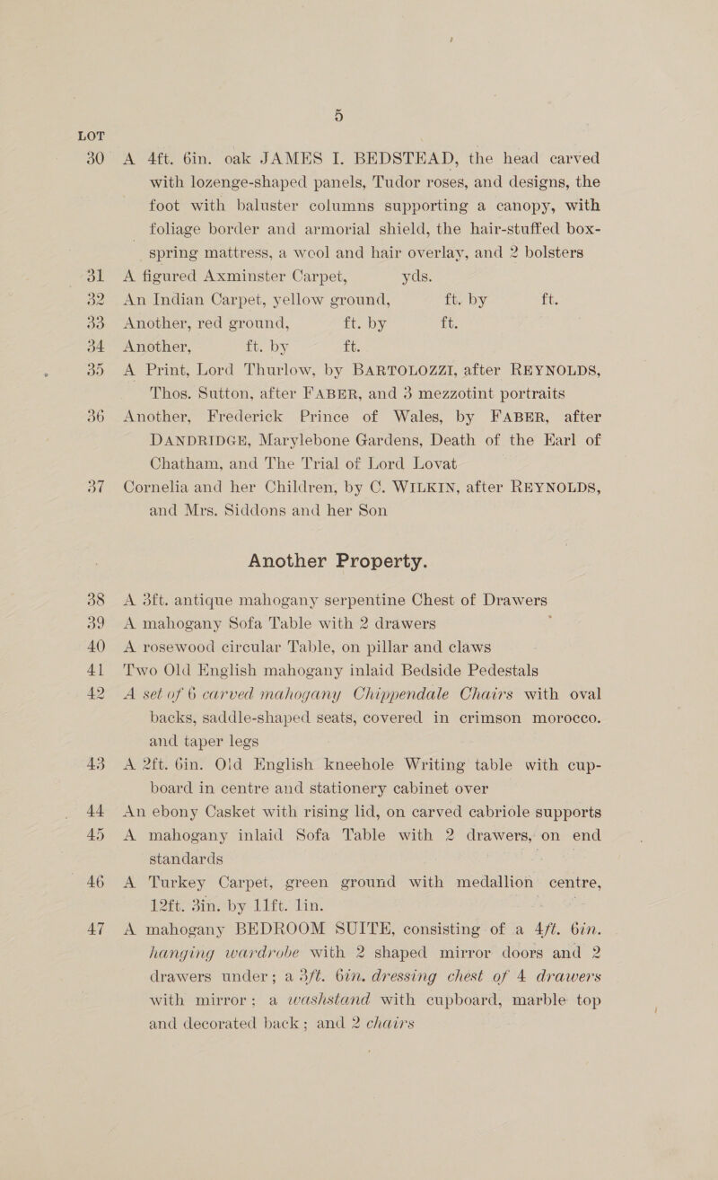 30 ot BAG 47 4) A 4ft. 6in. oak JAMES I. BEDSTEAD, the head carved with lozenge-shaped panels, Tudor roses, and designs, the foot with baluster columns supporting a canopy, with foliage border and armorial shield, the hair-stuffed box- spring mattress, a wool and hair overlay, and 2 bolsters A figured Axminster Carpet, yds. An Indian Carpet, yellow ground, ft. by ft. Another, red ground, ft. by ft. Another, 1 Ons ft. A Print, Lord Thurlow, by BARTOLOZZI, after REYNOLDS, Thos. Sutton, after FABER, and 3 mezzotint portraits Another, Frederick Prince of Wales, by FABER, after DANDRIDGE, Marylebone Gardens, Death of the Earl of Chatham, and The Trial of Lord Lovat Cornelia and her Children, by C. WILKIN, after REYNOLDS, and Mrs. Siddons and her Son Another Property. A 3ft. antique mahogany serpentine Chest of JS A mahogany Sofa Table with 2 drawers A rosewood circular Table, on pillar and claws Two Old English mahogany inlaid Bedside Pedestals A set of 6 carved mahogany Chippendale Chairs with oval backs, saddle-shaped seats, covered in crimson morocco. and taper legs A 2ft. Gin. Old English kneehole Writing table with cup- board in centre and stationery cabinet over An ebony Casket with rising lid, on carved cabriole supports A mahogany inlaid Sofa Table with 2 drawers, on end standards | | A Turkey Carpet, green ground with medallion centre, $ft, Bin. by 1U4t. Hn: A mahogany BEDROOM SUITE, consisting of a Oe bin. hanging wardrobe with 2 shaped mirror doors and 2 drawers under; a 3ft. 6in. dressing chest of 4 drawers with mirror; a washstand with cupboard, marble top and decorated back; and 2 chairs