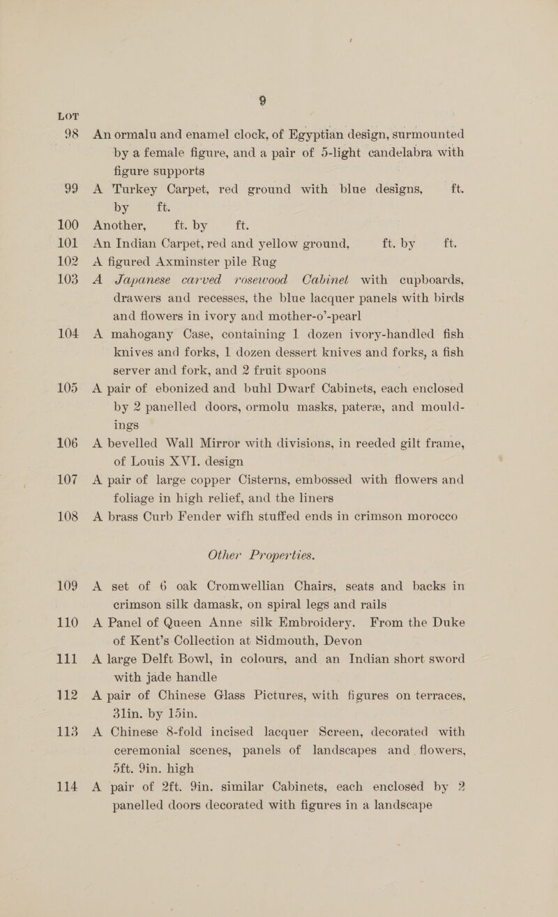 100 101 102 103 104 105 106 107 108 109 110 et 112 113 114 9 Anormalu and enamel clock, of Egyptian design, surmounted by a female figure, and a pair of 5-light candelabra with figure supports A Turkey Carpet, red ground with blue designs, ft. by ft. Another, ft. by ft. An Indian Carpet, red and yellow ground, ft. by ft. A figured Axminster pile Rug A Japanese carved rosewood Cabinet with cupboards, drawers and recesses, the blue lacquer panels with birds and flowers in ivory and mother-o’-pearl A mahogany Case, containing 1 dozen ivory-handled fish knives and forks, 1 dozen dessert knives and lie a fish server and fork, and 2 fruit spoons A pair of ebonized and buhl Dwarf Cabinets, each enclosed by 2 panelled doors, ormolu masks, pateree, and mould- ings A bevelled Wall Mirror with divisions, in reeded gilt frame, of Louis XVI. design A pair of large copper Cisterns, embossed with flowers and foliage in high relief, and the liners A brass Curb Fender wifh stuffed ends in crimson morocco Other Properties. A set of 6 oak Cromwellian Chairs, seats and backs in crimson silk damask, on spiral legs and rails A Panel of Queen Anne silk Embroidery. From the Duke of Kent’s Collection at Sidmouth, Devon A large Delft Bowl, in colours, and an Indian short sword with jade handle A pair of Chinese Glass Pictures, with figures on verneee 3lin. by 1din. A Chinese 8-fold incised lacquer Screen, decorated with ceremonial scenes, panels of landscapes and_ flowers, oft. Yin. high A pair of 2ft. 9in. similar Cabinets, each enclosed by 2 panelled doors decorated with figures in a landscape