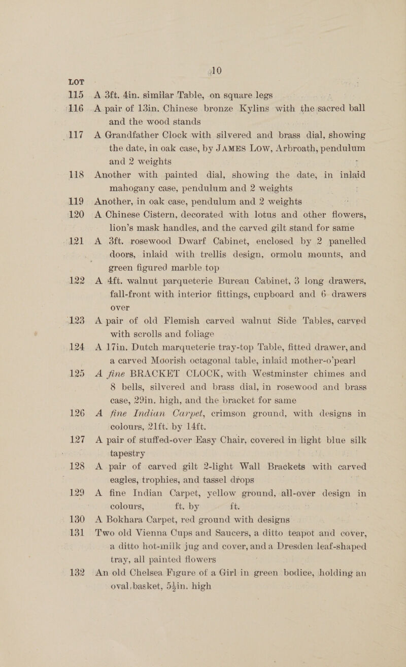 115 ‘116 7 118 119 120 d21 122 132 A 3ft. din. similar Table, on square legs A pair of 13in. Chinese bronze Kylins with the acre ball and the wood stands A Grandfather Clock with silvered and brass dial, showing the date, in oak case, by JAMES Low, Arbroath, pendulum and 2 weights . Another with painted dial, showing the date, in inlaid mahogany case, pendulum and 2 weights Another, in oak case, pendulum and 2 weights A Chinese Cistern, decorated with lotus and other flowers, lion’s mask handles, and the carved gilt stand for same A 3ft. rosewood Dwarf Cabinet, enclosed by 2 panelled doors, inlaid with trellis design, ormolu mounts, and green figured marble top A 4ft. walnut parqueterie Bureau Cabinet, 3 long drawers, fall-front with interior fittings, cupboard and 6 drawers over | A pair of old Flemish carved walnut Side Tables, carved with scrolls and foliage A 17in. Dutch marqueterie tray-top Table, fitted drawer, and a carved Moorish octagonal table, inlaid mother-o’pearl A fine BRACKET CLOCK, with Westminster chimes and 8 bells, silvered and brass dial, in rosewood and brass case, 29in. high, and the bracket for same A fine Indian Carpet, crimson ground, with ee in colours,. 21ft. by 14ft. A pair of stuffed-over Easy Chair, covered in aight blue se tapestry eagles, trophies, and tassel drops A fine Indian Carpet, yellow ground, all-over Cy in colours, ft. by ft. A Bokhara Carpet, red ground with designs a ditto hot-milk jug and cover, anda Dresden leaf-shaped tray, all painted flowers An old Chelsea Figure of a Girl in green birdies, holding an oval, basket, d5in. high