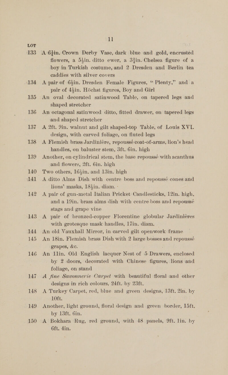 133 134 135 136 137 138 139 141 142 143 144 145 146 147 148 149 150 11 A 6}in. Crown Derby Vase, dark blue and gold, encrusted flowers, a 5din. ditto ewer, a 34in. Chelsea figure of a boy in Turkish costume, and 2 Dresden and Berlin tea caddies with silver covers A pair of 64in. Dresden Female Figures, ‘‘ Plenty,” and a pair of 44in. Héchst figures, Boy and Girl An oval decorated satinwood Table, on tapered legs and shaped stretcher An octagonal satinwood ditto, fitted drawer, on tapered legs and shaped stretcher ee A 2ft. 9in. walnut and gilt shaped-top Table, of Louis XVI. design, with carved foliage, on fluted legs A Flemish brass Jardiniére, repoussé coat-of-arms, lion’s head handles, on baluster stem, 3ft. 6in. high Another, on cylindrical stem, the base repousse with acanthus and flowers, 2ft. bin. high Two others, 163in. and 13in. high A ditto Alms Dish with centre boss and repoussé cones and lions’ masks, 184in. diam. - A pair of gun-metal Italian Pricket Candlesticks, 12in. high, and a 19in. brass alms dish with centre boss and repousse stags and grape vine A pair of bronzed-copper Florentine globular Jardiniéres with grotesque mask handles, 17in. diam. An old Vauxhall Mirror, in carved gilt openwork frame An 18in. Flemish brass Dish with 2 large bosses and repoussé grapes, &amp;c. An llin. Old English lacquer Nest of 5 Biber: enclosed by 2 doors, decorated with Chinese figures, lions and foliage, on stand A fine Savonnerie Carpet with beautiful floral and other designs in rich colours, 24ft. by 23ft. A Turkey Carpet, red, blue and green designs, 13ft. 2in. by 1Oft. Another, light ground, floral design and green border, 15ft. by 13ft. 6in. A Bokhara Rug, red ground, with 48 panels, 9ft. lin. by oft. 4in.