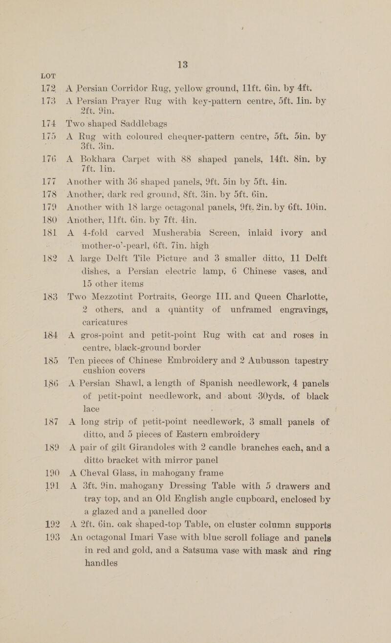A Persian Corridor Rug, yellow ground, I1ft. 6in. by 4ft. A Persian Prayer Rug with key-pattern centre, 5ft. lin. by Att, Ying Two shaped Saddlebags A Rug with coloured chequer-pattern centre, 5ft. din. by oft. 3in. A Bokhara Carpet with 88 shaped panels, 14ft. 8in. by eee Las Another with 36 shaped panels, 9ft. 5in by 5ft. 4in. Another with 18 large octagonal panels, 9ft. 2in. by 6ft. 10in. Another, 11ft. Gin. by 7ft. 4in. A 4-fold carved Musherabia Screen, inlaid ivory and mother-o’-pearl, 6ft. 7in. high A large Delft Tile Picture and 3 smaller ditto, 11 Delft dishes, a Persian electric lamp, 6 Chinese vases, and 15 other items Two Mezzotint Portraits, George III. and Queen Charlotte, 2 others, and a quantity of unframed engravings, caricatures | A gros-point and petit-point Rug with cat and roses in centre, black-ground border | Ten pieces of Chinese Kmbroidery and 2 Aubusson tapestry cushion covers A Persian Shawl, a length of Spanish needlework, 4 panels of petit-point needlework, and about 30yds. of black lace : A long strip of petit-point needlework, 3 small panels of ditto, and 5 pieces of Eastern embroidery A pair of gilt Girandoles with 2 candle branches each, and a ditto bracket with mirror panel A Cheval Glass, in mahogany frame A 3ft. 9in. mahogany Dressing Table with 5 drawers and tray top, and an Old English angle cupboard, enclosed by a glazed and a panelled door A 2ft. 6in. oak shaped-top Table, on cluster column supports An octagonal Imari Vase with blue scroll foliage and panels in red and gold, and a Satsuma vase with mask and ring handles