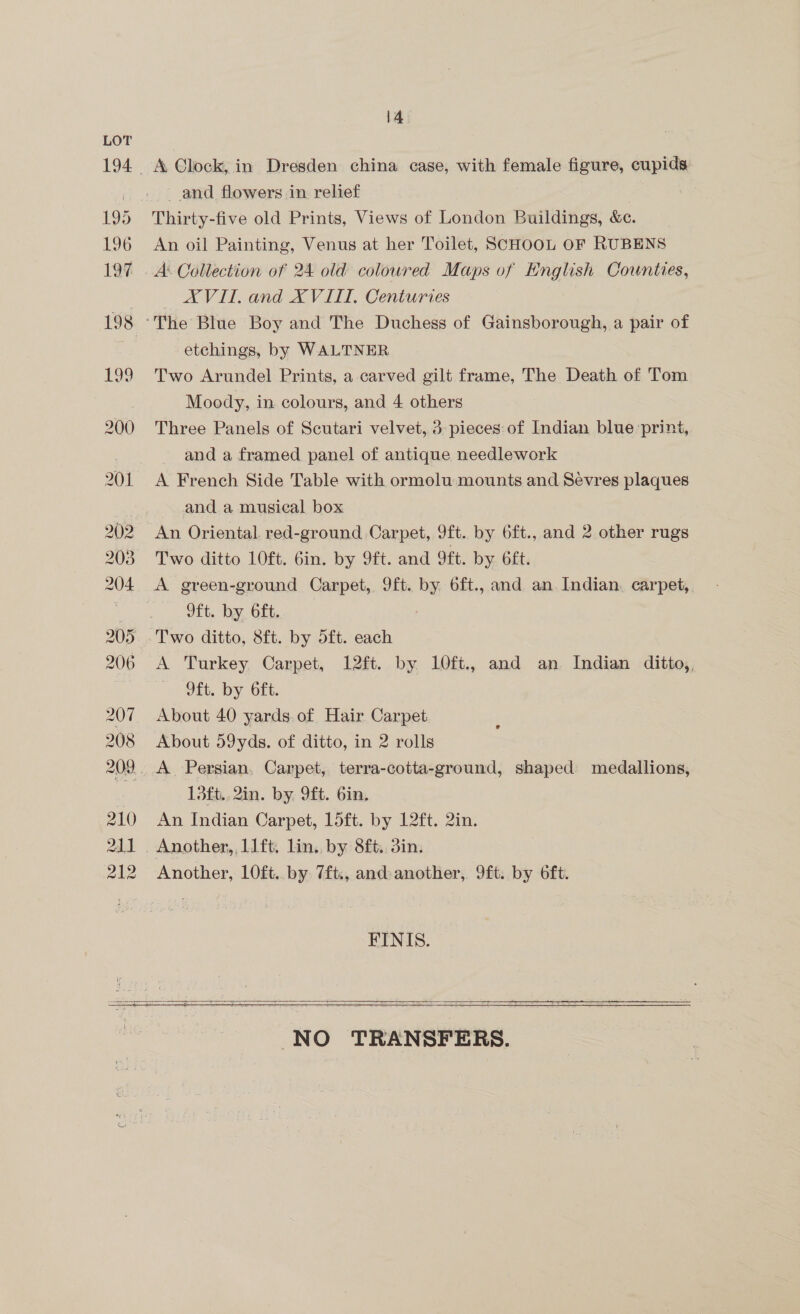 and flowers in relief Thirty-five old Prints, Views of London Buildings, &amp;c. An oil Painting, Venus at her Toilet, SCHOOL OF RUBENS A Collection of 24 old coloured Maps of English Counties, AVIL. and XVIIT, Centuries etchings, by WALTNER Two Arundel Prints, a carved gilt frame, The Death of Tom Moody, in colours, and 4 others Three Panels of Scutari velvet, 3: pieces: of Indian blue ‘print, and a framed panel of antique needlework A French Side Table with ormolu mounts and Sevres plaques and a musical box An Oriental. red-ground Carpet, 9ft. by 6ft., and 2 other rugs Two ditto 10ft. 6in. by 9ft. and 9ft. by 6ft. A green-ground Carpet, 9ft. by 6ft., and an Indian. carpet, 9ft. by 6ft. A Turkey Carpet, 12ft. by 1l0ft., and an Indian ditto,, 9ft. by 6ft. About 40 yards. of Hair Carpet About 59yds. of ditto, in 2 rolls 13ft.,2in. by 9ft. Gin. An Indian Carpet, 15ft. by 12ft. 2in. Another, 10ft. by 7ft., and: another, 9ft. by 6ft. FINIS.   NO TRANSFERS.