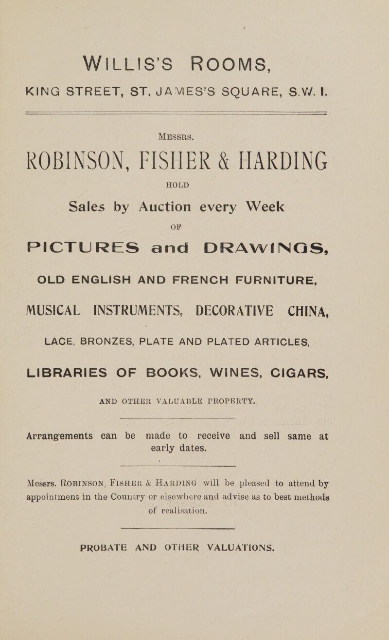WILLIS’S ROOMS. KING STREET, ST. JAMES’S SQUARE, S.W. 1. ————_—__ — —— ———    SS ed MESSRS. ROBINSON, FISHER &amp; HARDING HOLD Sales by Auction every Week OF PICTURES and DRAWINGS, OLD ENGLISH AND FRENCH FURNITURE, MUSICAL INSTRUMENTS, DECORATIVE CHINA, LACE, BRONZES, PLATE AND PLATED ARTICLES, LIBRARIES OF BOOKS, WINES, CIGARS, AND OTHER VALUABLE PROPERTY.  Arrangements can be made to receive and sell same at early dates. Messrs. ROBINSON, FISHER &amp; HARDING will be pleased to attend by appointment in the Country or elsewhere and advise as to best methods of realisation. - PROBATE AND OTHER VALUATIONS.