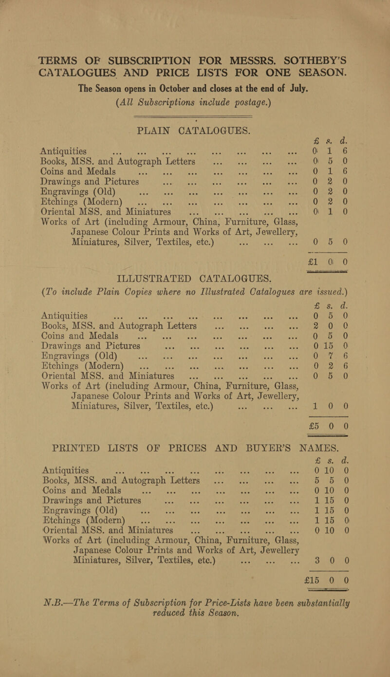 TERMS OF SUBSCRIPTION FOR MESSRS. SOTHEBY’S CATALOGUES AND PRICE LISTS FOR ONE SEASON. The Season opens in October and closes at the end of July. (All Subscriptions include postage.) PLAIN CATALOGUES. Bisa: Antiquities Pe es ae Books, MSS. and Autograph Letters Oo 5 0 Coins and Medals Cen in.b Drawings and Pictures 0 2 0 Engravings (Old) Ooge: 0) Etchings (Modern) . One ea0 Oriental MSS. and Miniatures o 1 0 Works of Art (including Armour, China, “Furniture, ‘Glass, Japanese Colour Prints and Works of Art, J owellery, Miniatures, Silver, Textiles, etc.) ee ta  ILLUSTRATED CATALOGUES. (To include Plain Copies where no Illustrated Catalogues are issued.) £8. d. Antiquities Us ad Books, MSS. and Autograph 1 Letters ape O. Coins and Medals he ie Gy Med eh le sent unease manne _ Drawings and Pictures wwe ec) Wom! (e207 cine tari Oa hede ake aM ae Be ama Kngravings (Old) Ome b Ktchings (Modern) ... Ove ob Oriental MSS. and Miniatures i . Ors st Works of Art (including Armour, China, Furniture, “Glass, Japanese Colour Prints and Works of Art, J ewellery, Miniatures, Silver, Textiles, etc.) SLE oo SO A PRINTED LISTS OF PRICES AND BUYER’S NAMES. £s. d. Antiquities ; AE ne orn mere Obes REP Books, MSS. and Autograph L Tethers: det tatiaan aibise Lice ana Coins and Medals Ve sn Maneater ae mimi ue) LO bU) Drawings and Pictures nse ita? kdiniyidli Win edhe ee ee iawn ek tat a) Engravings (Old) Phil Wied tiie Fee Soy Wins ty eee tee Leb) 250) Etchings (Modern) ... eile aks SMa Chas LIST OG CR Oriental MSS. and Miniatures... 010 0 Works of Art (including Armour, China, “Furniture, ‘Glass, Japanese Colour Prints and Works of Art, J ewellery Miniatures, Silver, Textiles, etc.) 7s 3.0 0 Palgime gi ea “cee aE” N.B.—The Terms of Subscription for Price-Lists have been substantially reduced this Season.