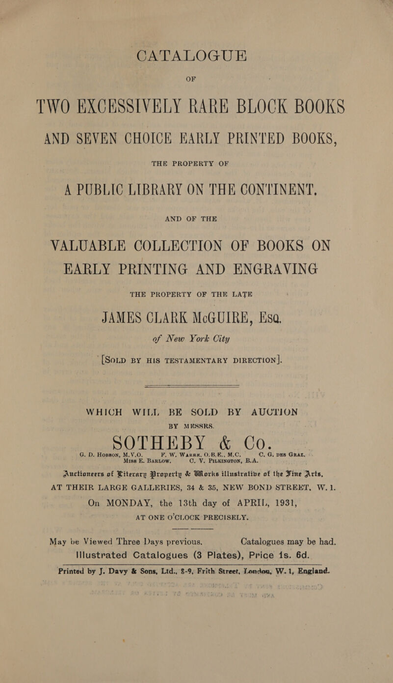 CATALOGUE OF TWO EXCHSSIVELY RARE BLOCK BOOKS AND SEVEN CHOICE EARLY PRINTED BOOKS, THE PROPERTY OF A PUBLIC LIBRARY ON THE CONTINENT, AND OF THE VALUABLE COLLECTION OF BOOKS ON EARLY PRINTING AND ENGRAVING THE PROPERTY OF THE LATE JAMES CLARK McGUIRE, Esa. of New York City [SoLD BY HIS TESTAMENTARY DIRECTION].    WHICH WILL BE SOLD BY AUCTION BY MUESSRS. G. D. Hopson, M. V.O. . W. Warree. O.B.E C. G. DES GRAZ, x Miss E. wisive, Cr: 2 ated B.A. Aner pang of Literary Property &amp; Works illustrative of the Fine Arts, AT THEIR LARGE GALLERIES, 34 &amp; 35, NEW BOND STREET, W. 1. On MONDAY, the 13th day of APRIL, 1931, AT ONE O'CLOCK PRECISELY.  May ve Viewed Three Days previous. Catalogues may be had. Illustrated Catalogues (3 Plates), Price 1s. 6d.. Printed by J. Davy &amp; Sons, Ltd., 8-9, Frith Street, Loncton, W.1, England.