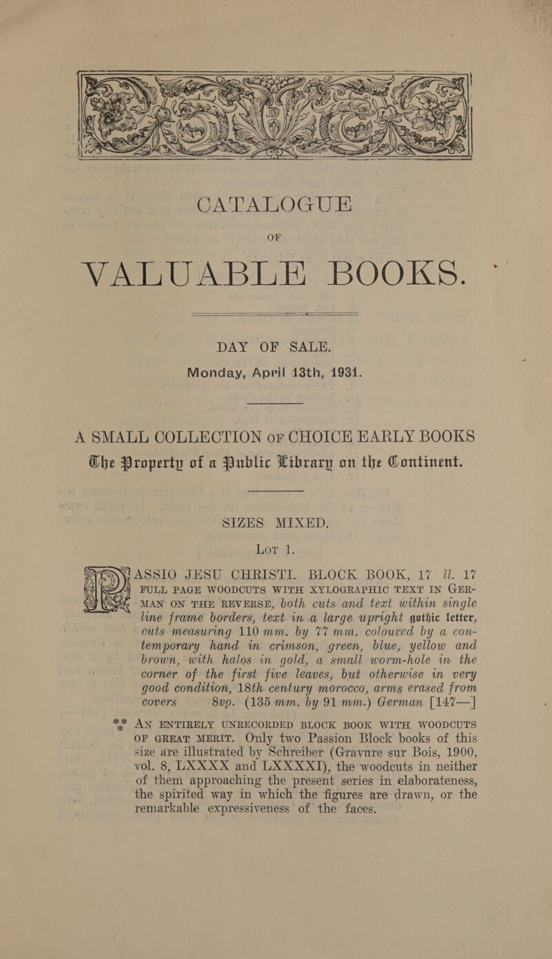    DAY OF SALE. Monday, April 13th, 19381. A SMALL COLLECTION or CHOICE EARLY BOOKS Ghe Property of a Public Library on the Continent. SIZES MIXED. Lopal. ASSIO JHSU CHRISTI. BLOCK BOOK, 17 Jl. 17 FULL PAGE WOODCUTS WITH XYLOGRAPHIC TEXT IN GER- ‘MAN ON THE REVERSE, both cuts and text within single line frame borders, text. m.a large upright gothic letter, outs measuring 110 mm. by 77 mm. coloured by a con- temporary hand in crimson, green, blue, yellow and brown, with halos in gold, a small worm-hole in. the corner of the first fwe leaves, but otherwise wm very good condition, 18th century morocco, arms erased from covers - 8vo. (185 mm. by 91 mm.) German [147—] ** AN ENTIRELY UNRECORDED BLOCK BOOK WITH WOODCUTS OF GREAT MERIT. Only two Passion Block books of this size are illustrated by Schreiber (Gravure sur Bois, 1900, vol. 8, LXXXX and LXXXXT), the woodcuts in neither of them approaching the present series in elaborateness, ‘the spirited way in which the figures are drawn, or the remarkable expressiveness of the faces.