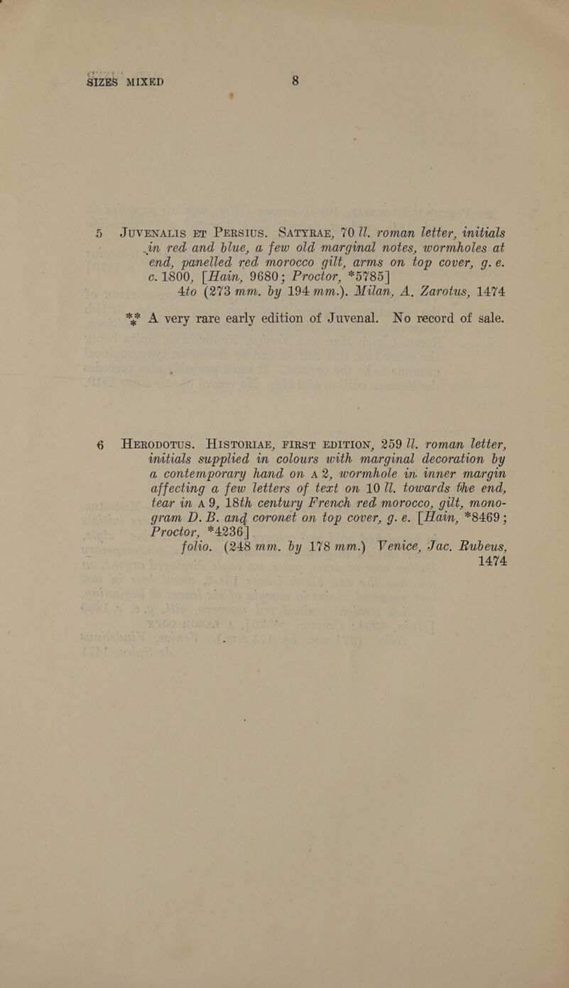 5 JUVENALIS ET PERSIuS. SATYRAE, 70/1. roman letter, initials | in red and blue, a few old marginal notes, wormholes at end, panelled red morocco gilt, arms on top cover, g. é. c. 1800, [ Hain, 9680; Proctor, *5785 | Ato (273 mm. by 194 mm.). Milan, A. Zarotus, 1474 ** A very rare early edition of Juvenal. No record of sale. 6 Heropotus. HISTORIAE, FIRST EDITION, 259 ll. roman letter, imtials supplied in colours with marginal decoration by a contemporary hand on A2, wormhole in. inner margin affecting a few letters of text on 10 ll. towards the end, tear in AY, 18th century French red morocco, gilt, mono- gram D. B. and coronet on top cover, g. e. | Haim, *8469; Proctor, *4236] | , folio. (248 mm. by 178 mm.) Venice, Jac, Rubeus, 1474