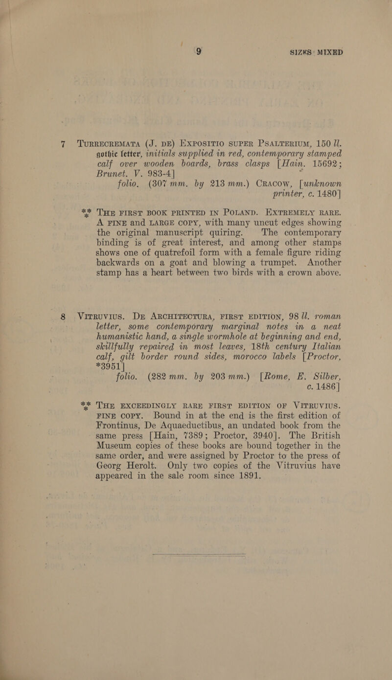 % * gothic fetter, initials supplied in red, contemporary stamped calf over wooden boards, brass clasps [ Han. 15692; Brunet. V. 983-4 | folio. (307mm. by 213 mm.) Cracow, [unknown printer, c. 1480] THE FIRST BOOK PRINTED IN POLAND. HXTREMELY RARE. A FINE and LARGE copy, with many uncut edges showing the original manuscript quiring. The contemporary binding is of great interest, and among other stamps shows one of quatrefoil form with a female figure riding backwards on a goat and blowing a trumpet. Another stamp has a heart between two birds with a crown above. letter, some contemporary marginal notes in a neat humanistic hand, a single wormhole at beginning and end, skilfully repaired in most leaves, 18th century Italian calf, gilt border round sides, morocco labels [| Proctor, *3951 | folio. (282mm. by 203mm.) [Rome, E. Silber, c. 1486 | THE EXCEEDINGLY RARE FIRST EDITION OF VITRUVIUS. FINE copy. Bound in at the end is the first edition of Frontinus, De Aquaeductibus, an undated book from the same press [Hain, 7389; Proctor, 3940]. The British Museum copies of these books are bound together in the same order, and were assigned by Proctor to the press of Georg Herolt. Only two copies of the Vitruvius have appeared in the sale room since 1891. 