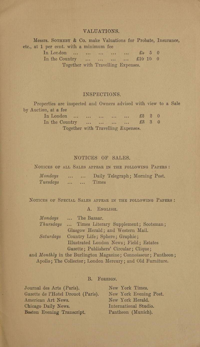 &lt; ing VALUATIONS. Messrs. SotHEBY &amp; Co. make Valuations for Probate, Insurance, etc., at 1 per cent. with a minimum fee PREP OT COMER EMRE sno) vo ket Mekwerd oye as Sys 7o ) Pee he Cota yee tah nese, eames 1 LOD O0bs 0 Together with Travelling Expenses. INSPECTIONS. Properties are inspected and Owners advised with view to a Sale by Auction, at a fee PMR TOU mYe alti glia (icra. T a a ied Fa 8 Together with ‘Travelling Kxpensea, NOTICES OF SALES. NOTICES OF ALL SALES APPEAR IN THE FOLLOWING PAPERS: Mondays .. «Daily Telegraph; Morning Post. PUPSUCUS Nein tye fs) yA att NOTICES OF SPECIAL SALES APPEAR IN THE FOLLOWING PAPERS: A. ENGLISH. Mondays ... The Bazaar. Thursdays ... Times Literary Supplement; Scotsman ; Glasgow Herald; and Western Mail. Saturdays Country Life; Sphere; Graphic; Illustrated London News; Field; Estates Gazette; Publishers’ Circular; Clique; and Monthly in the Burlington Magazine; Connoisseur; Pantheon ; Apollo; The Collector; London Mercury; and Old Furniture. B. FOREIGN. Journal des Arts (Paris). New York Times. Gazette de Hotel Drouot (Paris). New York Evening Post. American Art News. New York Herald. Chicago Daily News. International Studio. Boston Evening Transcript. Pantheon (Munich).