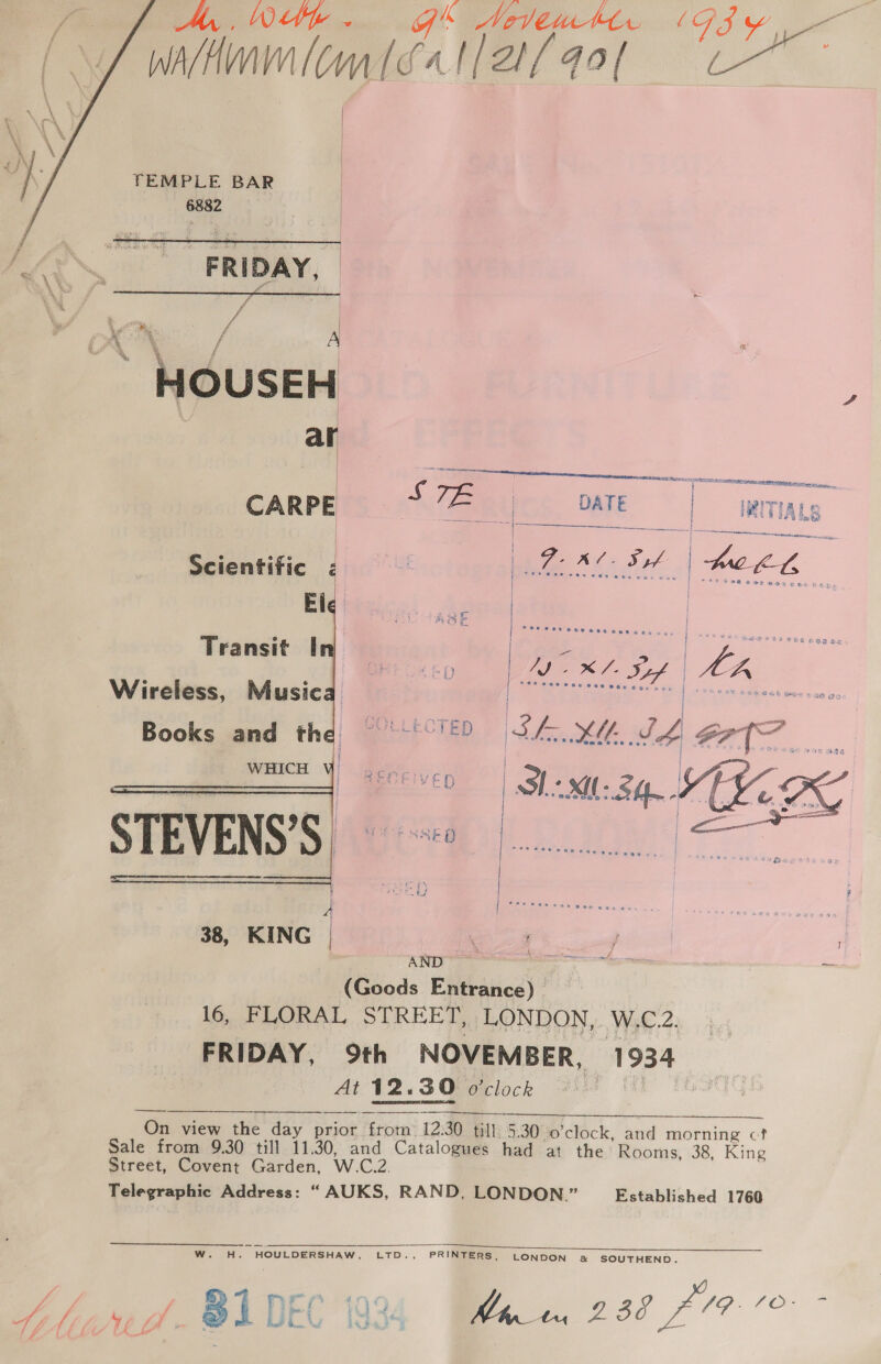 A, We. g'* ANevtwtt. ( G iy ae alt wiknmlomléatla{qol “e~  TEMPLE BAR 6882    eNO FRIDAY, é . he  { A * HOUSEH : | ar  ae ‘ES RSA MATTER eR ef NERS ee Fe cia a, | ae ' S TPs | | 1 hoe eon CARPE Fam DATE | ITIALS | i j WAL So | hee CL Scientific EI 2 | Transit | ee ef yr eeee eESKED La SL Sif | LK Wireless, Music | Trenteecsaerien | secon ssgees wer sae oo Books and the 9° '°'2 SL. XK SL GP{T | ED SMH. KZ   =e aa]   ¢  38, KING | ee fesse | \ ee e | io (Goods Entrance) 16, FLORAL STREET, LONDON, Wat 4s ays FRIDAY, 9th NOVEMBER, 1934 Ati VW2.&lt;3Q0¢rlock 21a ME Tho   On view the day prior from 12:30 till, 5.30 o'clock, and morning cf? Sale from 9.30 till 11.30, and Catalogues had at the Rooms, 38, King Street, Covent Garden, W.C.2. Telegraphic Address: “AUKS, RAND, LONDON.” Established 1760  w H. HOULDERSHAW, LTD., PRINTERS, LONDON «&amp; SOUTHEND. Yi | 1 eae VO. LOEGe Ahwd. BADEC 1934 Ben 23°47