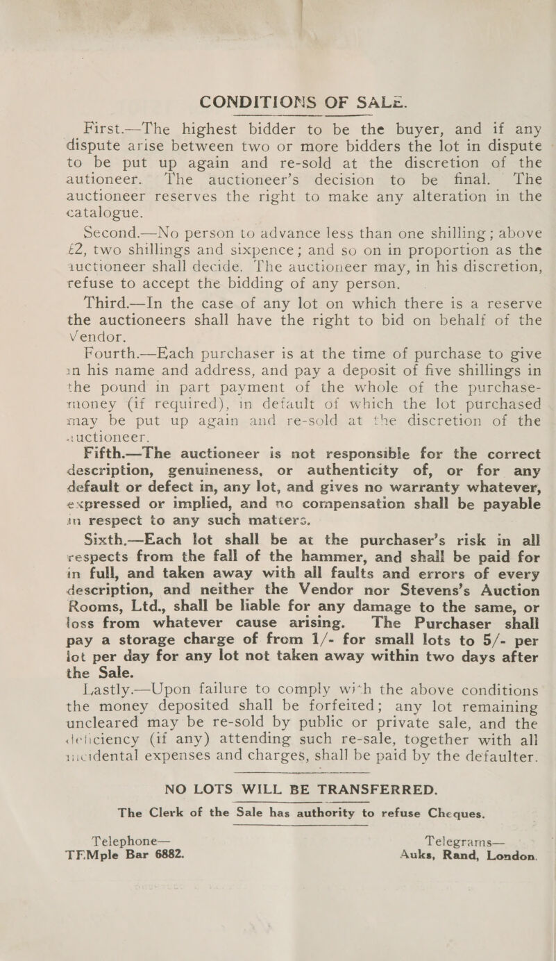 CONDITIONS OF SALz. First—The highest bidder to be the buyer, and if any dispute arise between two or more bidders the lot in dispute - to be put up again and re-sold at the discretion of the autioneer. The auctioneer’s decision to be final. The auctioneer reserves the right to make any alteration in the catalogue. second.—No person to advance less than one shilling ; above £2, two shillings and sixpence; and so on in proportion as the auctioneer shall decide. The auctioneer may, in his discretion, refuse to accept the bidding of any person. Third—In the case of any lot on which there is a reserve the auctioneers shall have the right to bid on behalf of the Vendor. Fourth.—Each purchaser is at the time of purchase to give in his name and address, and pay a deposit of five shillings in the pound in part payment of the whole of the purchase- money (if required), in default of which the lot purchased may be put up again and re-sold at the discretion of the auctioneer. Fifth—The auctioneer is not responsible for the correct description, genuineness, or authenticity of, or for any default or defect in, any lot, and gives no warranty whatever, expressed or implied, and nc compensation shall be payable in respect to any such matters. Sixth.—Each lot shall be at the purchaser’s risk in all vespects from the fall of the hammer, and shall be paid for in full, and taken away with all faults and errors of every description, and neither the Vendor nor Stevens’s Auction Rooms, Ltd., shall be liable for any damage to the same, or loss from whatever cause arising. The Purchaser shall pay a storage charge of from 1/- for small lots to 5/- per iot per day for any lot not taken away within two days after the Sale. Lastly——Upon failure to comply with the above conditions the money deposited shall be forfeited; any lot remaining uncleared may be re-sold by public or private sale, and the deficiency (if any) attending such re-sale, together with all ricidental expenses and charges, shall be paid by the defaulter.    NO LOTS WILL BE TRANSFERRED. The Clerk of the Sale has authority to refuse Cheques.  Telephone— Telegrams— TF.Mple Bar 6882. Auks, Rand, London.