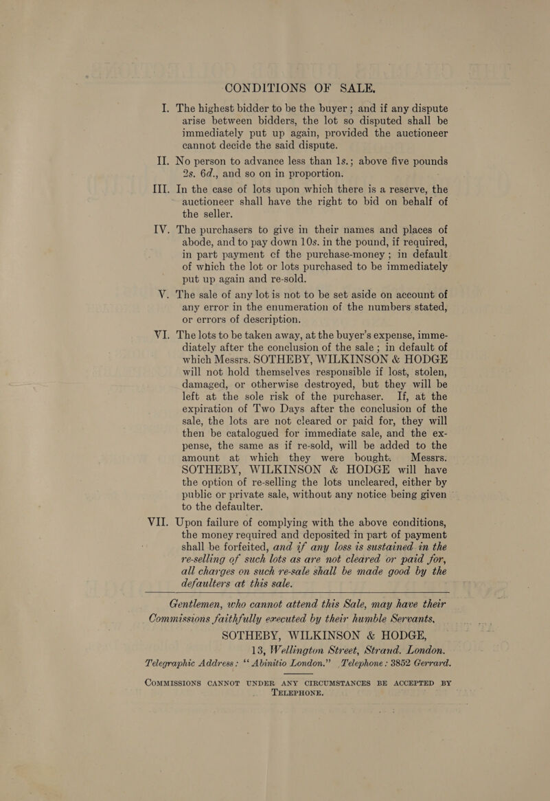 ‘CONDITIONS OF SALE, arise between bidders, the lot so disputed shall be immediately put up again, provided the auctioneer cannot decide the said dispute. 2s. 6d., and so on in proportion. In the case of lots upon which there is a reserve, the auctioneer shall have the right to bid on behalf of the seller. : The purchasers to give in their names and places of abode, and to pay down 10s. in the pound, if required, in part payment cf the purchase-money ; in default of which the lot or lots purchased to be immediately put up again and re-sold. The sale of any lot is not to be set aside on account of any error in the enumeration of the numbers stated, or errors of description. The lots to be taken away, at the buyer’s expense, imme- diately after the conclusion of the sale; in default of which Messrs. SOTHEBY, WILKINSON &amp; HODGE will not hold themselves responsible if lost, stolen, damaged, or otherwise destroyed, but they will be left at the sole risk of the purchaser. If, at the expiration of Two Days after the conclusion of the sale, the lots are not cleared or paid for, they will then be catalogued for immediate sale, and the ex- pense, the same as if re-sold, will be added to the amount at which they were bought: Messrs. SOTHEBY, WILKINSON &amp; HODGE will have the option of re-selling the lots uncleared, either by public or private sale, without any notice being given — to the defaulter. Upon failure of complying with the above conditions, the money required and deposited in part of payment shall be forfeited, and if any loss is sustained in the re-selling of such lots as are not cleared or paid for, all charges en such re-sale shall be made good by the defaulters at this sale.  SOTHEBY, WILKINSON &amp; HODGE, 13, Wellington Street, Strand. London.  TELEPHONE.