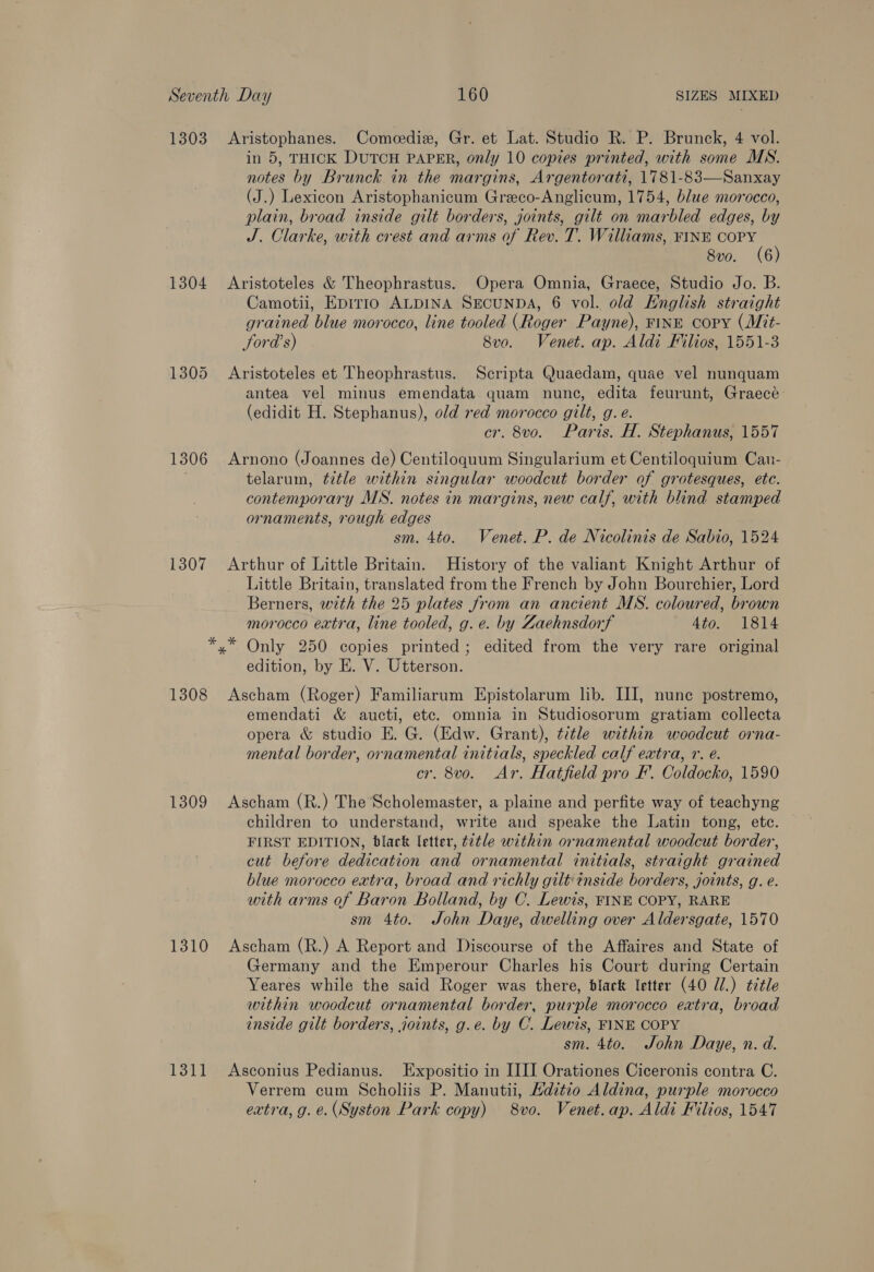 1303 Aristophanes. Comeedie, Gr. et Lat. Studio R. P. Brunck, 4 vol. in 5, THICK DUTCH PAPER, only 10 copies printed, with some MN. notes by Brunck in the margins, Argentorati, 1781-83—Sanxay (J.) Lexicon Aristophanicum Greco-Anglicum, 1754, blue morocco, plain, broad inside gilt borders, joints, gilt on marbled edges, by J. Clarke, with crest and arms of Rev. T. Williams, FINE ee 8vo. (6 1304 Aristoteles &amp; Theophrastus. Opera Omnia, Graece, Studio Jo. B. Camotii, Epirio ALDINA SECUNDA, 6 vol. old Knglish straight grained blue morocco, line tooled (Roger Payne), FINE copy (Mit- ford’s) 8vo. Venet. ap. Aldi Filios, 1551-3 1305 Aristoteles et Theophrastus. Scripta Quaedam, quae vel nunquam antea vel minus emendata quam nunc, edita feurunt, Graecé (edidit H. Stephanus), old red morocco gilt, g. e. cr. 8vo. Paris. H. Stephanus, 1557 1306 Arnono (Joannes de) Centiloquum Singularium et Centiloquium Can- . telarum, title within singular woodcut border of grotesques, etc. contemporary MS. notes in margins, new calf, with blind stamped ornaments, rough edges sm. 4to. Venet. P. de Nicolinis de Sabio, 1524 1307 Arthur of Little Britain. History of the valiant Knight Arthur of Little Britain, translated from the French by John Bourchier, Lord Berners, with the 25 plates from an ancient MS. coloured, brown morocco extra, line tooled, g. e. by Zaehnsdorf Ato. 1814 *,* Only 250 copies printed; edited from the very rare original edition, by E. V. Utterson. 1308 Ascham (Roger) Familiarum Epistolarum lib. III, nune postremo, emendati &amp; aucti, etc. omnia in Studiosorum gratiam collecta opera &amp; studio E. G. (Edw. Grant), title within woodcut orna- mental border, ornamental initials, speckled calf extra, r. é. cr. 8vo. Ar. Hatfield pro F’. Coldocko, 1590 1309 Ascham (R.) The Scholemaster, a plaine and perfite way of teachyng children to understand, write and speake the Latin tong, etc. FIRST EDITION, black letter, title within ornamental woodcut border, cut before dedication and ornamental initials, straight grained blue morocco extra, broad and richly gilt inside borders, joints, g. e. with arms of Baron Bolland, by C. Lewis, FINE COPY, RARE sm 4to. John Daye, dwelling over Aldersgate, 1570 1310 Ascham (R.) A Report and Discourse of the Affaires and State of Germany and the Emperour Charles his Court during Certain Yeares while the said Roger was there, black letter (40 Zl.) tctle within woodcut ornamental border, purple morocco extra, broad inside gilt borders, joints, g.e. by C. Lewis, FINE COPY sm. 4to. John Daye, n. d. 1311 Asconius Pedianus. Expositio in IIII Orationes Ciceronis contra C. Verrem cum Scholiis P. Manutii, Hdztio Aldina, purple morocco extra, g. e. (Syston Park copy) 8vo. Venet.ap. Aldi Filios, 1547