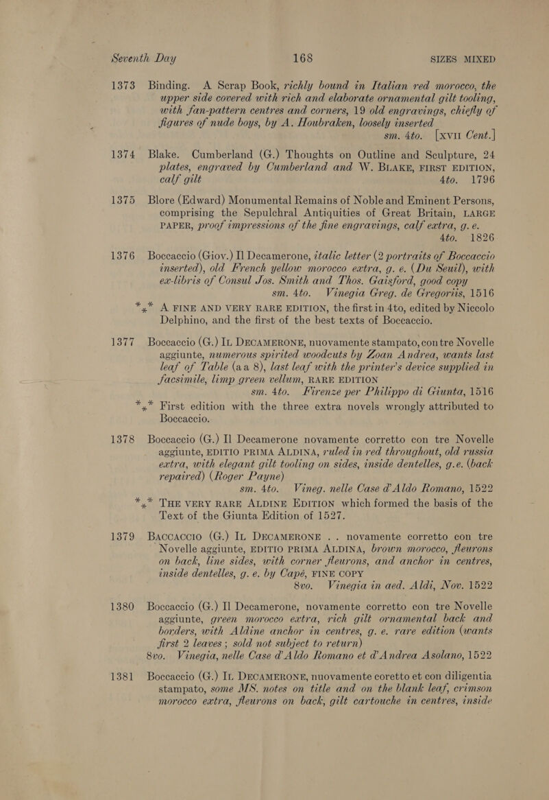 1373 Binding. A Scrap Book, richly bound in Italian red morocco, the upper side covered with rich and elaborate ornamental gilt tooling, with fan-pattern centres and corners, 19 old engravings, chiefly of jigures of nude boys, by A. Houbraken, loosely inserted sm. 4to. [xvit Cent.| 1374 Blake. Cumberland (G.) Thoughts on Outline and Sculpture, 24 plates, engraved by Cumberland and W. BLAKE, FIRST EDITION, calf gilt Ato. 1796 1375 Blore (Edward) Monumental Remains of Noble and Eminent Persons, comprising the Sepulchral Antiquities of Great Britain, LARGE PAPER, proof impressions of the fine engravings, calf extra, g. é. 440, 1826 1376 Boccaccio (Giov.) Il Decamerone, italic letter (2 portraits of Boccaccio inserted), old French yellow morocco extra, g. e. (Du Seuil), with ex-libris of Consul Jos. Smith and Thos. Gaisford, good copy sm. 4to. Vinegia Greg. de Gregoriis, 1516 *,* A FINE AND VERY RARE EDITION, the first in 4to, edited by Niccolo Delphino, and the first of the best texts of Boccaccio. 1377 Boccaccio (G.) In DECAMERONE, nuovamente stampato, con tre Novelle aggiunte, numerous spirited woodcuts by Zoan Andrea, wants last leaf of Table (aa 8), last leaf with the printer’s device supplied in Jacsimile, limp green vellum, RARE EDITION sm. 4to. Firenze per Philippo di Giunta, 1516 *,* First edition with the three extra novels wrongly attributed to Boccaccio. 1378 Boccaccio (G.) Il Decamerone novamente corretto con tre Novelle aggiunte, EDITIO PRIMA ALDINA, 7uled in red throughout, old russia extra, with elegant gilt tooling on sides, inside dentelles, g.e. (back repaired) (Roger Payne) sm. 4to. Vineg. nelle Case d Aldo Romano, 1522 *,* THE VERY RARE ALDINE Epirion which formed the basis of the Text of the Giunta Edition of 1527. 1379 Baccaccio (G.) In DECAMERONE .. novamente corretto con tre Novelle aggiunte, EDITIO PRIMA ALDINA, brown morocco, fleurons on back, line sides, with corner fleurons, and anchor in centres, inside dentelles, g. e. by Capé, FINE COPY 8vo. Vinegia in aed. Aldi, Nov. 1522 1380 Boceaccio (G.) Il Decamerone, novamente corretto con tre Novelle aggiunte, green morocco extra, rich gilt ornamental back and borders, with Aldine anchor in centres, g. e. rare edition (wants jirst 2 leaves ; sold not subject to return) 8vo. Vinegia, nelle Case d’ Aldo Romano et d Andrea Asolano, 1522 1381 Boccaccio (G.) In DECAMERONE, nuovamente coretto et con diligentia stampato, some MS. notes on title and on the blank leaf, crimson morocco extra, fleurons on back, gilt cartouche in centres, inside