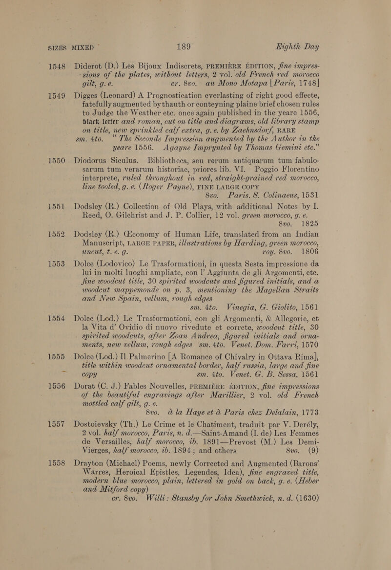 1548 1549 1550 1551 1552 1553 1554 1558 Diderot (D.) Les Bijoux Indiscrets, PREMIERE EDITION, fine impres- -stons of the plates, without letters, 2 vol. old French red morocco gilt, g. é. cr. 8vo. au Mono Motapa | Paris, 1748] Digges (Leonard) A Prognostication everlasting of right good effecte, fatefully augmented bythauth or conteyning plaine brief chosen rules to Judge the Weather etc. once again published in the yeare 1556, black letter and roman, cut on title and diagrams, old library stamp on title, new sprinkled calf extra, g.e. by Zaehnsdorf, RARE sm. 4to. “The Seconde Impression augmented by the Author in the yeare 1556. Agayne Imprynted by Thomas Gemini etc.” Diodorus Siculus. Bibliotheca, seu rerum antiquarum tum fabulo- sarum tum verarum historiae, priores lib. VI. Poggio Florentino interprete, ruled throughout in red, straight-grained red morocco, line tooled, g. e. (Roger Payne), FINE LARGE COPY 8vo. Paris. S. Colinaeus, 1531 Dodsley (R.) Collection of Old Plays, with additional Notes by I. Reed, O. Gilchrist and J. P. Collier, 12 vol. green morocco, g. e. 8vo. 1825 Dodsley (R.) Giconomy of Human Life, translated from an Indian Manuscript, LARGE PAPER, illustrations by Harding, green morocco, uncut, t. é. g. roy. 8vo. 1806 Dolce (Lodovico) Le Trasformationi, in questa Sesta impressione da lui in molti luoghi ampliate, con |’ Aggiunta de gli Argomenti, ete. jine woodcut title, 30 spirited woodcuts and figured initials, and a woodcut mappemonde on p. 3, mentioning the Magellan Straits and New Spain, vellum, rough edges sm. 4to. Vinegia, G. Giolito, 1561 Dolce (Lod.) Le Trasformationi, con gli Argomenti, &amp; Allegorie, et la Vita d’ Ovidio di nuovo rivedute et correte, woodcut title, 30 spirited woodcuts, after Zoan Andrea, figured initials and orna- ments, new vellum, rough edges ‘sm. 4to. Venet. Dom. Farri, 1570 Dolce (Lod.) I] Palmerino [A Romance of Chivalry in Ottava Rima], title within woodcut ornamental border, half russia, large and fine copy sm. 4to. Venet. G. B. Sessa, 1561 Dorat (C. J.) Fables Nouvelles, PREMIERE EDITION, fine impressions of the beautiful engravings after Marillier, 2 vol. old French mottled calf gilt, g. e. 8v0. Gla Haye et &amp; Paris chez Delalain, 1773 Dostoievsky (Th.) Le Crime et le Chatiment, traduit par V. Derély, 2 vol. half morocco, Paris, n. d.—Saint-Amand (I. de) Les Femmes de Versailles, half morocco, ib. 1891—Prevost (M.) Les Demi- Vierges, half morocco, ib. 1894; and others 8vo. (9) Drayton (Michael) Poems, newly Corrected and Augmented (Barons’ Warres, Heroical Epistles, Legendes, Idea), fine engraved title, modern blue morocco, plain, lettered in gold on back, g. e. (Heber and Mitford copy) cr. 8vo. Willi: Stansby for John Smethwick, n. d. (1630)