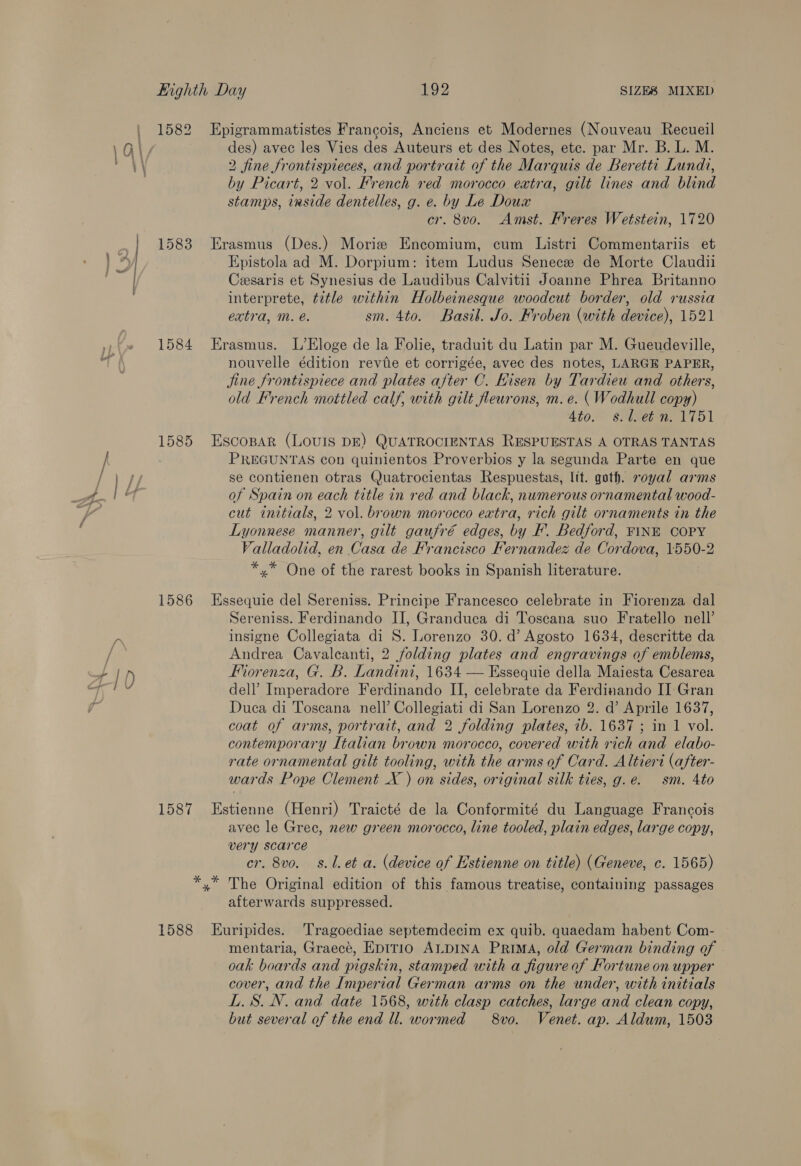 ; A S &gt; a) Eighth Day 192 SIZES MIXED 1582 Epigrammatistes Francois, Anciens et Modernes (Nouveau Recueil des) avec les Vies des Auteurs et des Notes, etc. par Mr. B. L. M. by Picart, 2 vol. French red morocco extra, gilt lines and blind stamps, iaside dentelles, g. e. by Le Doux 1583 Erasmus (Des.) Morie Encomium, cum Listri Commentariis et Epistola ad M. Dorpium: item Ludus Senece de Morte Claudii Cesaris et Synesius de Laudibus Calvitii Joanne Phrea Britanno interprete, title within Holbeinesque woodeut border, old russia 1584 Erasmus. L’Eloge de la Folie, traduit du Latin par M. Gueudeville, nouvelle édition revie et corrigée, avec des notes, LARGE PAPER, jine frontispiece and plates after C. Hisen by Tardieu and others, old French mottled calf, with gilt fleurons, m.e. ( Wodhull copy) Ato.” seimebae 1751 1585 Escospar (LOvIS DE) QUATROCIENTAS RESPUESTAS A OTRAS TANTAS PREGUNTAS con quinientos Proverbios y la segunda Parte en que se contienen otras Quatrocientas Respuestas, Itt. goth. royal arms of Spain on each title in red and black, numerous ornamental wood- cut initials, 2 vol. brown morocco extra, rich gilt ornaments in the Lyonnese manner, gilt gaufré edges, by F'. Bedford, FINE COPY Valladolid, en Casa de Francisco Fernandez de Cordova, 1550-2 *,* One of the rarest books in Spanish literature. 1586 Essequie del Sereniss. Principe Francesco celebrate in Fiorenza dal Sereniss. Ferdinando II, Granduca di Toscana suo Fratello nell’ insigne Collegiata di 8. Lorenzo 30. d’ Agosto 1634, descritte da Andrea Cavaleanti, 2 folding plates and engravings of emblems, Fiorenza, G. B. Landini, 1634 — Essequie della Maiesta Cesarea dell’ Imperadore Ferdinando II, celebrate da Ferdinando II Gran Duca di Toscana nell’ Collegiati di San Lorenzo 2. d’ Aprile 1637, coat of arms, portrait, and 2 folding plates, ib. 1637 ; in 1 vol. contemporary Italian brown morocco, covered with rich and elabo- rate ornamental gilt tooling, with the arms of Card. Altieri (after- wards Pope Clement X ) on sides, original silk ties, g.e. sm. 4to 1587 Estienne (Henri) Traicté de la Conformité du Language Francois avec le Grec, new green morocco, line tooled, plain edges, large copy, very scarce cr. 8vo. 8.1. et a. (device of Estienne on title) (Geneve, c. 1565) *,* The Original edition of this famous treatise, containing passages afterwards suppressed. 1588 Euripides. Tragoediae septemdecim ex quib. quaedam habent Com- mentaria, Graecé, Eptrio ALDINA Prima, old German binding of oak boards and pigskin, stamped with a figure of Fortune on upper cover, and the Imperial German arms on the under, with initials LS. N. and date 1568, with clasp catches, large and clean copy, but several of the end Ul. wormed 8vo. Venet. ap. Aldum, 1503