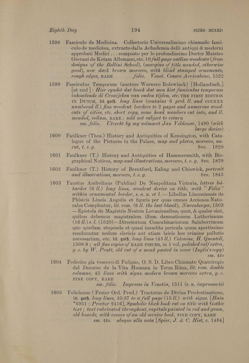 Dede 1600 1601 1602 1603 culo de medicina, extracto dalla Achademia delli antiqui &amp; moderni approbati Medici... composto per lo profondissimo Doctor Maistro Giovani de Ketam Allemano, etc. 10, full-page outline woodcuts (from designs of the Bellini School), (margins of title mended, otherwise good), neu. dark brown morocco, with blind stamped ornaments, rough edges, RARE folio. Venet. Cesare Arrivabene, 1522 Fasciculus Temporum (auctore Wernero Rolewinck) [Hollandisch. | [at end |: Hier eyndet dat boeck dat men hiet fasciculus temporum inhoudende di Cronijcken van ouden tijden, etc. THE FIRST EDITION IN Dutcu, lit. goth. long lines (contains 6 prel. ll. and ccocoxxx numbered Il.) fine woodcut borders to 2 pages and numerous wood- cuts of cities, etc. short copy, some head numbers cut into, and Il. mended, vellum, RARE; sold not subject to return sm. folio. Utrecht by my volmaect Jan Veldenar, 1480 (with large device) Faulkner (Thos.) History and Antiquities of Kensington, with Cata- logue of the Pictures in the Palace, map and plates, morocco, un- cut, ¢. é. 9. 8vo. 1820 Faulkner (T.) History and Antiquities of Hammersmith, with Bio- eraphical Notices, map and illustrations, morocco, t. e.g. 8vo. 1839 Faulkner (T.) History of Brentford, Ealing and Chiswick, portrait and illustrations, morocco, t. é. g. 8vo. 1845 Faustus Andrelinus (Publius) De Neapolitana Victoria, lettr es ba- tardes (6 ll.) long lines, woodcut device on title, with “ Felix” within ornamental border, s.a.n. et l.— Libellus Linconiensis de Phisicis Lineis Angulis et figuris per quas omnes Acciones Natu- rales Complentur, lit. rom. (6 Ul. the last blank), Nurenberga, 1503 —J{pistola de Magistris Nostris Lovaniensibus, quot, &amp; quales sint, quibus debemus magistralem illum damnationem Lutherianum (16 Wd.) s. d. (1520)—Directorium Coneubinariorum Saluberrimum quo quedam stupenda et quasi inaudita pericula quam apertissime resoluuntur nedum clericis aut etiam laicis hoc crimine pollutis necessarium, ete. ltt. goth. dong lines (43 Ul.) Coloniae, H. Quentell, 1508-9 ; all fine copies of RARE PIECES, in 1 vol. polished calf extra, g.e. by W. Pratt, old cut of a monk pasted in cover Inglis’s copy) sm. 4to del Decorso de la Vita Humana in Terza Rima, lit. rom. double columns, 45 lines with. signs. modern brown morocco extra, g. e. FINE COPY, RARE sm. folio. Impresso in Venetia, 1511 (s. n. impressoris) lit. goth. Zong lines, 35-37 to a full page (15 Ul.) with signs. | Hain *6951 : Proctor 2416], Symbolic block-book cut on title with Gothic text ; text rubricated throughout, capitals painted in red and green, old boards, with covers ofan old service book, FINE COPY, RARE sm. 4to. absque ulla nota |Spier, J. &amp;: C. Hist, c. 1484]