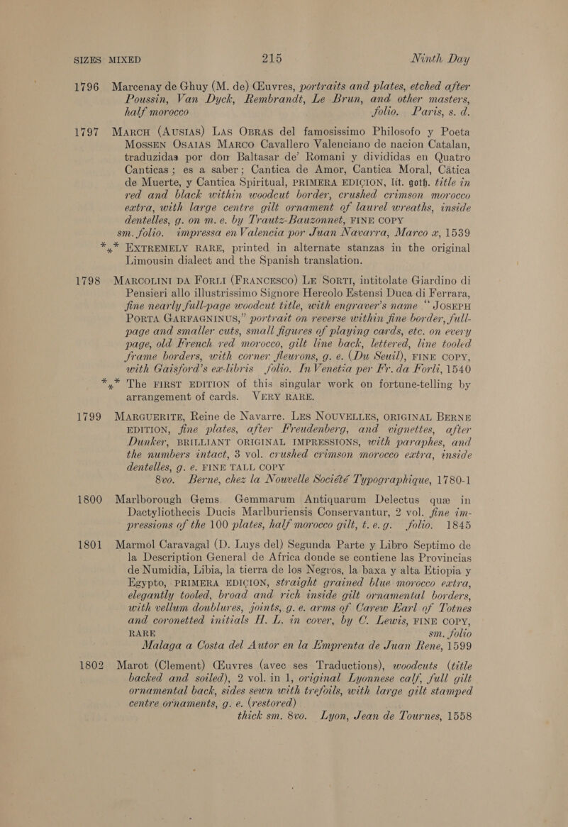 1796 Marcenay de Ghuy (M. de) Chuvres, portraits and plates, etched after Poussin, Van Dyck, Rembrandt, Le Brun, and other masters, half morocco Jolio. Paris, s. d. 1797 Marcu (Ausias) Las Opras del famosissimo Philosofo y Poeta MossEN OsAIAS Marco Cavallero Valenciano de nacion Catalan, traduzidas por don Baltasar de’ Romani y divididas en Quatro Canticas ; es a saber; Cantica de Amor, Cantica Moral, Catica de Muerte, y Cantica Spiritual, PRIMERA EDICION, lit. goth. é7tle in red and black within woodcut border, crushed crimson morocco extra, with large centre gilt ornament of laurel wreaths, inside dentelles, g. on m. e. by Trautz-Bauzonnet, FINE COPY sm. folio. impressa en Valencia por Juan Navarra, Marco «x, 1539 *,* EXTREMELY RARE, printed in alternate stanzas in the original Limousin dialect and the Spanish translation. 1798 MARCOLINI DA Forti (FRANCESCO) Lr SortTI, intitolate Giardino di Pensieri allo illustrissimo Signore Hercolo Estensi Duca di Ferrara, fine nearly full-page woodcut title, with engravers name “ JOSEPH PorTA GARFAGNINUS,” portrait on reverse within fine border, full- page and smaller cuts, small figures of playing cards, etc. on every page, old Krench red morocco, gilt line back, lettered, line tooled frame borders, with corner fleurons, g. e. (Du Seuil), FINE COPY, with Gaisford’s ea-libris folio. In Venetia per Fr. da Forli, 1540 *,* The FIRST EDITION of this singular work on fortune-telling by arrangement of cards. VERY RARE. 1799 MAarGuERITE, Reine de Navarre. LES NOUVELLES, ORIGINAL BERNE EDITION, fine plates, after Freudenberg, and vignettes, after Dunker, BRILLIANT ORIGINAL IMPRESSIONS, with paraphes, and the numbers intact, 3 vol. crushed crimson morocco extra, inside dentelles, g. €. FINE TALL COPY 8vo. Berne, chez la Nouvelle Société Typographique, 1780-1 1800 Marlborough Gems. Gemmarum Antiquarum Delectus que in Dactyliothecis Ducis Marlburiensis Conservantur, 2 vol. jine ¢m- pressions of the 100 plates, half morocco gilt, t.e.g. folio. 1845 1801 Marmol Caravagal (D. Luys del) Segunda Parte y Libro Septimo de la Description General de Africa donde se contiene las Provincias de Numidia, Libia, la tierra de los Negros, la baxa y alta Ktiopia y Egypto, PRIMERA EDIGION, straight grained blue morocco extra, elegantly tooled, broad and rich inside gilt ornamental borders, with vellum doublures, joints, g.e. arms of Carew Earl of Totnes and coronetted initials H. L. in cover, by C. Lewis, FINE COPY, RARE sm. folio Malaga a Costa del Autor en la Emprenta de Juan Rene, 1599 1802 Marot (Clement) Ciuvres (avec ses Traductions), woodcuts (title backed and soiled), 2 vol. in 1, original Lyonnese calf, full gilt ornamental back, sides sewn with treforls, with large gilt stamped centre ornaments, g. é. (restored) thick sm. 8vo. Lyon, Jean de Tournes, 1558