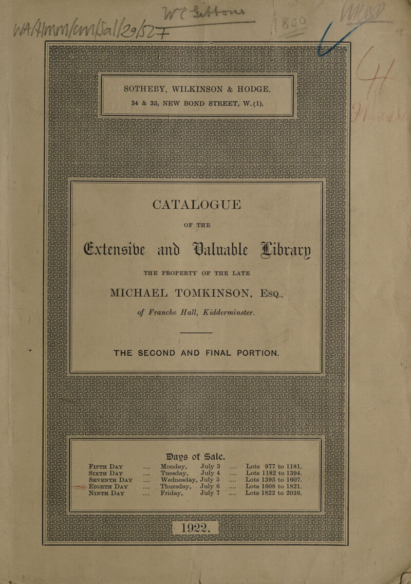 i ”) oul: j ; Lf? ta ? 7 s - e *. ~~ Ak ; j y } WV if lifanfi BrAgei Ly ¢V' si TG at $5) oy F BAe's GG WI LY a Re RR aU aa a at = al tet at at att tet tata at et en tana CEST Oe ee ee Uae URS Ue USU UR iGUS teu tet tele iE Ue ati RU eu ie iui 2  SRST STI STS RISA || = L       tei a Oa a Ue OU en a tn ee TRUSUeUUaUSURe een URURUsuRtsuates, TaUSUSuRusus TaUSLauabaustee SOTHEBY, WILKINSON &amp; HODGE. SUSUSUSUAUsie canoe ines 34 &amp; 35, NEW BOND STREET, W.(1). UaURUsURUsuatas | TaUaUa, | Gaueteuete ee                     SET SA Sn Narn ort or Sn on aOR arn ar ee or or Se ST ee eee PS sg eS PS eg ge ar eS Se ere eS eo ds a a er PP en ee eT eee SISTA SA =n Sn Sn OA SH Sn Ser A eo eT Se Te ee aT ET oT eT a ee eA Tn tn en =r et SS eg ee TT eR era SS nT Sr SS eS Te aa OA CASAS SASASe Silt afi ani an onl ann on neon e ToT Seo orien or ore on orion oS or ooo eon eT TS TET ee Ee et a laa Cau | Sata SS | SUEDE CATALOGUE Deuce | lie a Cie on Aa Nestea a oo ; o~ on ¢ ee Extensive and Valuable Dibrarp |e CASA | ene UAsaSA aoa SA eS UE THE PROPERTY OF THE LATE Leta ue ae ae AeA MICHAEL TOMKI N, Esq., Caen oo | US Uae of Franche Hall, Kidderminster. Ue uoue / ISAS UrISAISA CAA | wAeAea CAISAISA Sanaa Pav J mie! | OF OASAISAl iF art : AIS AISA THE SECOND AND FINAL PORTION. eet a CAleASA ASA SA EER Rei en gp tego ets ee anus ASRS cA at ae is G coe | PP tg ee eS ee we LO eee ao aoe ete te Days of Sale. Deuce ESA Firta Day ... Monday, July 3 ..... Lots 977 to 1181. CASrISA | ein Sixt Day .. Tuesday, July4 .... Lots 1182 to 1394. Coa Conon SeventH Day ..... + Wednesday, July 5 ..... + Lots 1395 to 1607. CASAS Sisto ||——- Eraura Day .... Thursday, July 6 .... Lots 1608 to 1821. Be SAISA eee! Ninto Day .. Friday, July 7... Lots 1822 to 2038. ook : CAI SAISA | ae cae  Con SAS SRSA Sn Sn CRSA Sn SRSA SN on CNSR SR SR oNS en oon nooo ooo oon oo een oon or ee ee 1022. SASRSNSnen SSA sen serene Sena senenoneonan enone aneren onan onanorenenenen rome |  