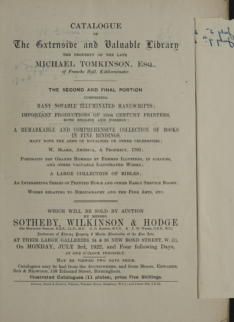 The Gxtensive fad Valuable Library THE PROPERTY OF THE LATE _ MICHAEL TOMKINSON, Esa.. of Franche Hall, Kidderminster. THE SECOND AND FINAL PORTION COMPRISING MANY: NOTABLE” ILLUMINATED MANUSCRIPTS ; IMPORTANT PRODUCTIONS OF 15TH CENTURY PRINTERS, j BOTH ENGLISH AND FOREIGN ; A REMARKABLE AND COMPREHENSIVE COLLECTION OF BOOKS IN FINE BINDINGS, | MANY WITH THE ARMS OF ROYALTIES OR OTHER CELEBRITIES ; W. Buake, AMERICA, A PrRopHECY, 1793;. PORTRAITS DES GRANDS Hommes ET FEMMES ILLUSTRES, IN COLOURS, AND OTHER VALUABLE ILLUSTRATED WORKS; A LARGE COLLECTION OF BIBLES; AN INTERESTING SERIES OF PRINTED HORZ AND OTHER EHARLY SERVICE BOOKS; WoRKS RELATING TO BIBLIOGRAPHY AND THE FINE ARTS, ETC. WHICH WILL BE SOLD BY AUCTION BY MESSBS. SOTHEBY, WILKINSON &amp; HODGE (StR MontaGuE Bartow, K.B.E., LL.D., M.P. .G. D. Hosson, M.V.O. &amp; F. W. Warre, O.B.E., M.C.) Auctioneers of Xiterary Property &amp; Works Mllustratioe of the Hine Arts, AT THEIR LARGE GALLERIES, 34 &amp; 35 NEW BOND STREET, With), On MONDAY, JULY 3rd, 1922, and Four following Days, AT ONE O'CLOCK PRECISELY. May BE VIEWED TWO DAYS PRIOR. Catalogues may be had from the AUCTIONEERS, and from Messrs. EDWARDS, Son &amp; Biawoop, 158 Edmund Street, Birmingham. lllustrated Catalogues (11 plates), price Five Shillings. K1IDDLE, SmitH &amp; Durrus, Printers, Windsor House, Kingsway, W.C.2 ; and Forest Hill, S.E.23. 