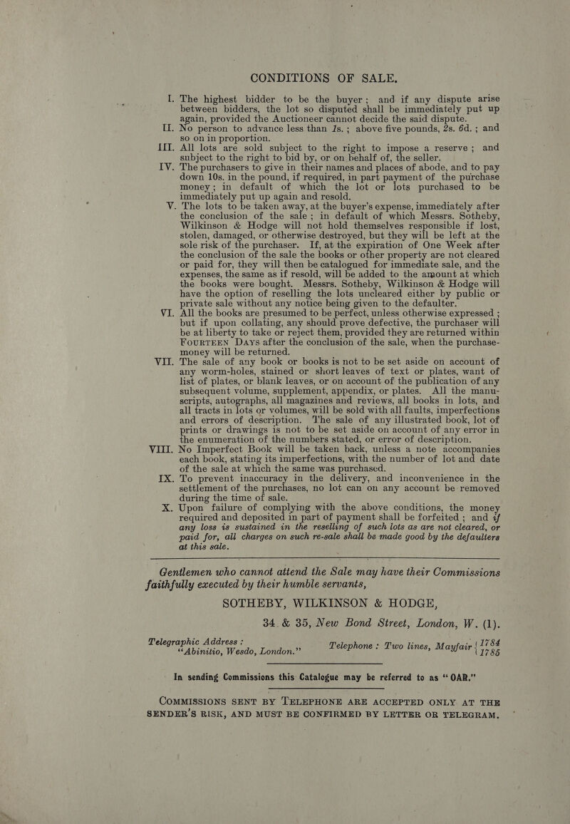 CONDITIONS OF SALE. I. The highest bidder to be the buyer; and if any dispute arise between bidders, the lot so disputed shall be immediately put up __ again, provided the Auctioneer cannot decide the said dispute. [I. No person to advance less than Js. ; above five pounds, 2s. 6d. ; and so on in proportion. IIT. All lots are sold subject to the right to impose a reserve; and subject to the right to bid by, or on behalf of, the seller. IV. The purchasers to give in their names and places of abode, and to pay down 10s. in the pound, if required, in part payment of the purchase money; in default of which the lot or lots purchased to be immediately put up again and resold. V. The lots to ia taken away, at the buyer’s expense, immediately after the conclusion of the sale; in default of which Messrs. Sotheby, Wilkinson &amp; Hodge will not hold themselves responsible if lost, stolen, damaged, or otherwise destroyed, but they will be left at the sole risk of the purchaser. If, at the expiration of One Week after the conclusion of the sale the books or other property are not cleared or paid for, they will then be catalogued for immediate sale, and the expenses, the same as if resold, will be added to the amount at which the books were bought. Messrs. Sotheby, Wilkinson &amp; Hodge will have the option of reselling the lots uncleared either by public or private sale without any notice being given to the defaulter. VI. All the books are presumed to be perfect, unless otherwise expressed ; but if upon collating, any should prove defective, the purchaser will be at liberty to take or reject them, provided they are returned within FourTEEN Days after the conclusion of the sale, when the purchase- money. will be returned. VII. The sale of any book or books is not to be set aside on account of any worm-holes, stained or short leaves of text or plates, want of list of plates, or blank leaves, or on account of the publication of any subsequent volume, supplement, appendix, or plates. All the manu- scripts, autographs, all magazines and reviews, all books in lots, and all tracts in lots or volumes, will be sold with all faults, imperfections and errors of description. ‘The sale of any illustrated book, lot of prints or drawings is not to be set aside on account of any error in the enumeration of the numbers stated, or error of description. VIII. No Imperfect Book will be taken back, unless a note accompanies each book, stating its imperfections, with the number of lot and date of the sale at which the same was purchased. IX. To prevent inaccuracy in the delivery, and inconvenience in the settlement of the purchases, no lot can on any account be removed during the time of sale. X. Upon failure of complying with the above conditions, the money required and deposited in part of payment shall be forfeited ; and ¢ any loss is sustained in the reselling of such lots as are not cleared, or paid for, all charges on such re-sale shall be made good by the defaulters at this sale.  Gentlemen who cannot attend the Sale may have their Commissions faithfully executed by their humble servants, SOTHEBY, WILKINSON &amp; HODGE, 34. &amp; 35, New Bond Street, London, W. (1). Telegraphic Address : ‘ . ., (1784 ‘“Abinitio, Weado, Lowion Telephone : Two lines, Mayfair | 7, 0. In sending Commissions this: Catalogue may be referred to as * OAR.” COMMISSIONS SENT BY TELEPHONE ARE ACCEPTED ONLY AT THE SENDER’S RISK, AND MUST BE CONFIRMED BY LETTER OR TELEGRAM.