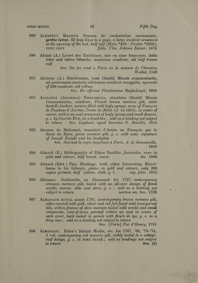 989 990 991 992 993 994 995 996 997 998 ALBERTUS Maanus. Summa de _ eucharistiae sacramento, gothic letter, 33 long lines to a page, a large woodcut ornament at the opening of the text, half calf [Hain *456 ; Proctor *2503]. FINE COPY folio. Ulm. Johann Zainer, 1474 Alciati (A.) Livret des) Emblemes, mis en rime francoyse, italic letter and lettres bdtardes, numerous woodcuts, old half brown calf 8vo. On les vend a Paris en la maison de Chrestien Wechel, 1536 Alciatus (A.) Emblemata, cum Claudii Minois commentariis, ad postremam auctoris editionem auctis et recognitis, wpwards of 200 woodcuts, old vellum 8vo. Hx officina Plantiniana Raphelengu, 1608. ALcIaATus (ANDREAS) EMBLEMATA, elucidata Claudii Minois Commentariis, woodcuts, French brown morocco gilt, outer dentelle borders, corners filled with leafy sprays, arms of Francois de Faudoas d’ Averton, Comte de Bélin (cf. lot 1016), in centre of covers, within an oval ornament of leafy sprays and small flowers, g. e. by CLovis Eve, in a lined box ; sold as a binding not subject to return 8vo. Lugduni, apud haeredes G. Rouillii, 1614 Alcoran de Mahomet, translaté d’Arabe en Francois par le Sieur de Ryer, green morocco gilt, g. e. with auto. signature of Joseph Knight and his bookplate 8vo. Suivant la copie imprimée a Paris, A. de Sommaville, 1649 Almack (E.) Bibliography of Eikon Basilike, facsimiles, some in gold and colours, half bound, uncut 4to. 1896 Almack (Edw.) Fine Bindings, with other Interesting Miscel- lanea in his Library, plates in gold and colours, only 200 copies printed, half vellum, cloth, g. t. roy. folio. 1913. Almanac. Goldsmith, an Almanack for 1737, contemporary crumson morocco gilt, tooled with an all-over design of floral scrolls, acorns, dots and stars, g. e.; sold as a binding not subject to return narrow sm. 8vo. 1738 ALMANACH ROYAL année 1781, contemporary brown morocco gilt, sides covered with gold, silver and red foil faced with transparent talc, within frames of olive morocco tooled with scrolls and small ornaments, coat-of-arms painted within an oval in centre of each cover, back tooled in panels with fleurs de lys, g. e. ina drop case ; sold as a binding not subject to return 8vo. [Paris] Par d@ Houry, 1781 ALMANACS. Rider’s British Merlin, etc. for 1767, ’69, ’72-’74, 5 vol. contemporary red morocco gilt, richly tooled to a cottage- roof design, g. €. IN FINE STATE; sold as bindings not subject to return 8vo. (5)