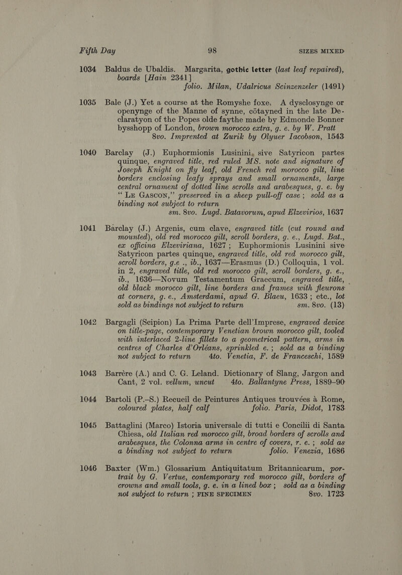 1034 Baldus de Ubaldis. Margarita, gothic letter (last leaf repaired), boards [Hain 2341] folio. Milan, Udalricus Scinzenzeler (1491) 1035 Bale (J.) Yet a course at the Romyshe foxe. A dysclosynge or openynge of the Manne of synne, cOtayned in the late De- claratyon of the Popes olde faythe made by Edmonde Bonner bysshopp of London, brown morocco extra, g. e. by W. Pratt 8vo. Imprented at Zurik by Olyuer Iacobson, 1543 1040 Barclay (J.) Euphormionis Lusinini, sive Satyricon partes quinque, engraved title, red ruled MS. note and signature of Joseph Knight on fly leaf, old French red morocco gilt, line borders enclosing leafy sprays and small ornaments, large central ornament of dotted line scrolls and arabesques, g. e. by “LE Gascon,” preserved in a sheep pull-off case; sold as a binding not subject to return sm. 8vo. Lugd. Batavorum, apud Elzevirios, 1637 1041 Barclay (J.) Argenis, cum clave, engraved title (cut round and mounted), old red morocco gilt, scroll borders, g. e., Lugd. Bat., ex officina Elzeviriana, 1627; Euphormionis Lusinini sive Satyricon partes quinque, engraved title, old red morocco gilt, scroll borders, g.e ., 1b., 1637—Erasmus (D.) Colloquia, 1 vol. in 2, engraved title, old red morocco gilt, scroll borders, g. e., 1b., 1636—Novum Testamentum Graecum, engraved title, | old black morocco gilt, line borders and frames with fleurons at corners, g.e., Amsterdam, apud G. Blaeu, 1633 ; etc., lot sold as bindings not subject to return sm. 8vo. (13) 1042 Bargagli (Scipion) La Prima Parte dell’ Imprese, engraved device on title-page, contemporary Venetian brown morocco gilt, tooled with interlaced 2-line fillets to a geometrical pattern, arms in centres of Charles d’Orléans, sprinkled e.; sold as a binding not subject to return 4to. Venetia, F. de Franceschi, 1589 1043 SBarrére (A.) and C. G. Leland. Dictionary of Slang, Jargon and Cant, 2 vol. vellum, uncut 4to. Ballantyne Press, 1889-90: 1044 Bartoli (P.-S.) Recueil de Peintures Antiques trouvées 4 Rome, coloured plates, half calf folio. Paris, Didot, 1783. 1045 Battaglini (Marco) Istoria universale di tutti e Concilii di Santa Chiesa, old Italian red morocco gilt, broad borders of scrolls and arabesques, the Colonna arms in centre of covers, r. e.; sold as a binding not subject to return folio. Venezia, 1686 1046 Baxter (Wm.) Glossarium Antiquitatum Britannicarum, por- trait by G. Vertue, contemporary red morocco gilt, borders of crowns and small tools, g. e. in a lined box; sold as a binding not subject to return ; FINE SPECIMEN 8vo. 1723.