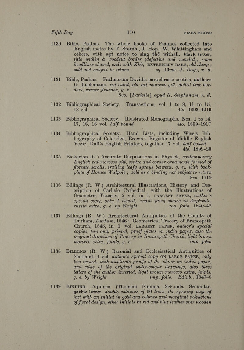 1131 1132 1133 1134 1135 1136 1137 1138 1139 English metre by T. Sternh., I. Hop., W. Whittingham and others, with apt notes to sing thé withall, black letter, title within a woodcut border (defective and mended), some headlines shaved, ends with Kk6, EXTREMELY RARE, old sheep ; sold not subject to return sq. 16mo. J. Daye, n. d. Bible, Psalms. Psalmorum Davidis paraphrasis poetica, authore G. Buchanano, red-ruled, old red morocco gilt, dotted line bor- ders, corner fleurons, g. e. 8vo. [Parisiis], apud H. Stephanum, n. d. Bibliographical Society. Transactions, vol. 1 to 8, 11 to 15, 13 vol. 4to. 1893-1919 Bibliographical Society. Illustrated Monographs, Nos. 1 to 14, 17, 18, 16 vol. half bound 4to. 1899-1917 Bibliographical Society. Hand Lists, including Wise’s Bib- liography of Coleridge, Brown’s Register of Middle English Verse, Duff's English Printers, together 17 vol. half bound 4to. 1899-20 Bickerton (G.) Accurate Disquisitions in Physick, contemporary English red morocco gilt, centre and corner ornaments formed of floreate scrolls, trailing leafy sprays between, g. e., with book- plate of Horace Walpole ; sold as a binding not subject to return 8vo. 1719 Billings (R. W.) Architectural Illustrations, History and Des- cription of Carlisle Cathedral, with the Illustrations of Geometric Tracery, 2 vol. in 1, LARGEST PAPER, author's special copy, only 2 issued, india proof plates in duplicate, russia extra, g. e. by Wright roy. folio. 1840-42 Billings (R. W.) Architectural Antiquities of the County of Durham, Durham, 1846 ; Geometrical Tracery of Brancepeth Church, 1845, in 1 vol. LARGEST PAPER, author's special copies, two only printed, proof plates on india paper, also the original drawings of Tracery in de CaS Church, light brown morocco extra, joints, g. e. ump. folio Brtuines (R. W.) Baronial and Ecclesiastical Antiquities of Scotland, 4 vol. author’s special copy ON LARGE PAPER, only two issued, with duplicate proofs of the plates on india paper, and nine of the original water-colour drawings, also three letters of the author inserted, light brown morocco extra, joints, g. e. by Wright ump. folio. Hdinb., 1847-8 Brnpine. Aquinas (Thomas) Summa Secunda Secundae, gothic letter, double columns of 50 lines, the opening page of text with an initial in gold and colours and marginal extensions of floral design, other initials in red and blue leather over wooden