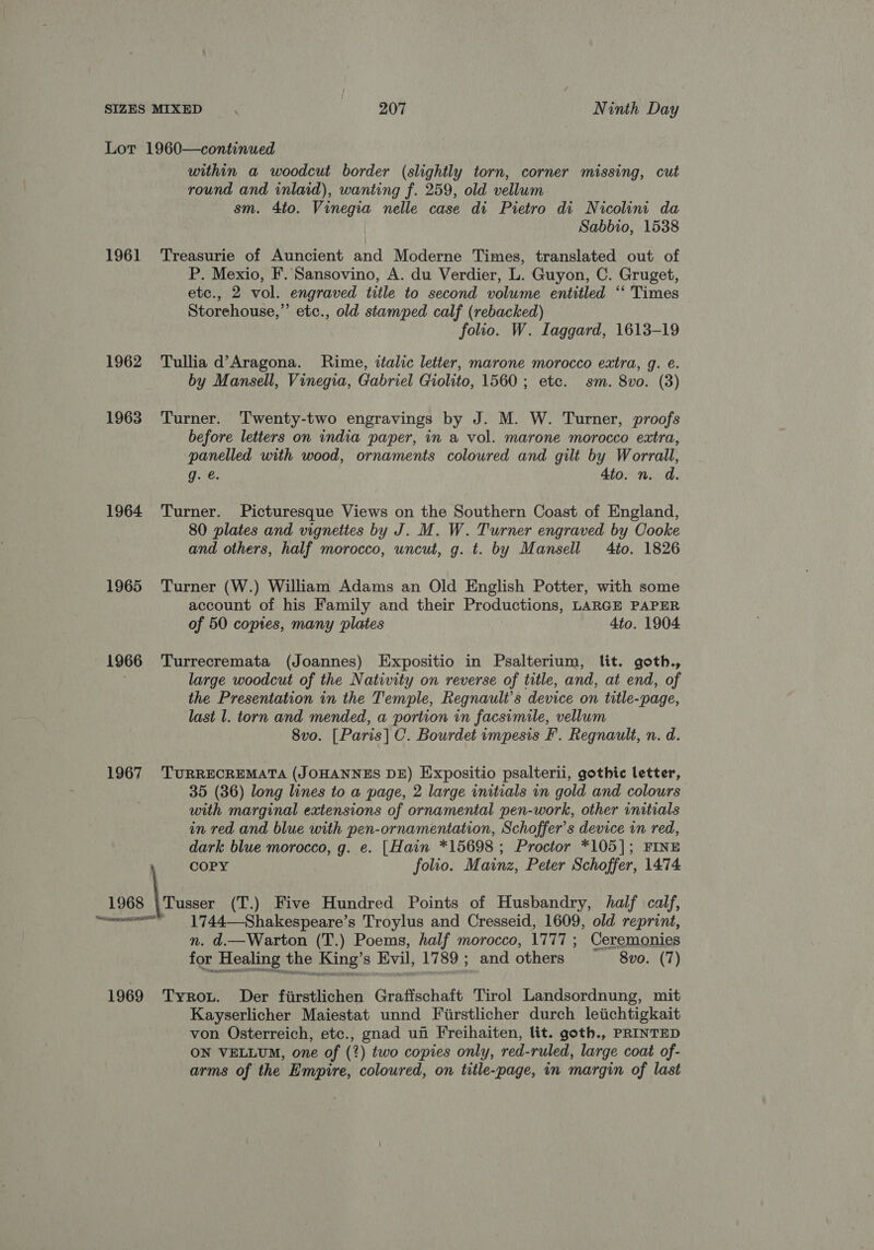 Lot 1960—continued within a woodcut border (slightly torn, corner missing, cut round and inlaid), wanting f. 259, old vellum sm. 4to. Vinegia nelle case di Pietro di Nicolini da Sabbio, 1538 1961 Treasurie of Auncient and Moderne Times, translated out of P. Mexio, F. Sansovino, A. du Verdier, L. Guyon, C. Gruget, etc., 2 vol. engraved title to second volume entitled ‘“‘ Times Storehouse,”’ etc., old stamped calf (rebacked) folio. W. Iaggard, 1613-19 1962 Tullia d’Aragona. Rime, italic letter, marone morocco extra, g. e. by Mansell, Vinegia, Gabriel Giolito, 1560 ; etc. sm. 8vo. (3) 1963 Turner. Twenty-two engravings by J. M. W. Turner, proofs before letters on india paper, in a vol. marone morocco extra, panelled with wood, ornaments coloured and gilt by Worrall, g. €. 4to. n. d. 1964 Turner. Picturesque Views on the Southern Coast of England, 80 plates and vignettes by J. M. W. Turner engraved by Cooke and others, half morocco, uncut, g. t. by Mansell Ato. 1826 1965 Turner (W.) William Adams an Old English Potter, with some account of his Family and their Productions, LARGE PAPER of 50 copies, many plates 4to. 1904 1966 Turrecremata (Joannes) Expositio in Psalterium, lit. goth., ; large woodcut of the Nativity on reverse of title, and, at end, of the Presentation in the Temple, Regnault’s device on title-page, last l. torn and mended, a portion in facsimile, vellum 8vo. [Paris] C. Bourdet impesis F. Regnault, n. d. 1967 TURRECREMATA (JOHANNES DE) Expositio psalterii, gothic letter, 35 (36) long lines to a page, 2 large initials in gold and colours with marginal extensions of ornamental pen-work, other initials in red and blue with pen-ornamentation, Schoffer’s device in red, dark blue morocco, g. e. [Hain *15698 ; Proctor *105]; FINE | COPY folio. Mainz, Peter Schoffer, 1474 1968 |Tusser (T.) Five Hundred Points of Husbandry, half calf, “women _ 1744—Shakespeare’s Troylus and Cresseid, 1609, old reprint, n. d.—Warton (T.) Poems, half morocco, 1777 ; Ceremonies for Healing the King’s Evil, 1789 ; and others 8vo. (7) 1969 Tyrou. Der fiirstlichen Graffschaft Tirol Landsordnung, mit Kayserlicher Maiestat unnd Fiirstlicher durch letichtigkait von Osterreich, etc., gnad uf Freihaiten, lit. goth., PRINTED ON VELLUM, one of (2) two copies only, red-ruled, large coat of- arms of the Empire, coloured, on title-page, in margin of last
