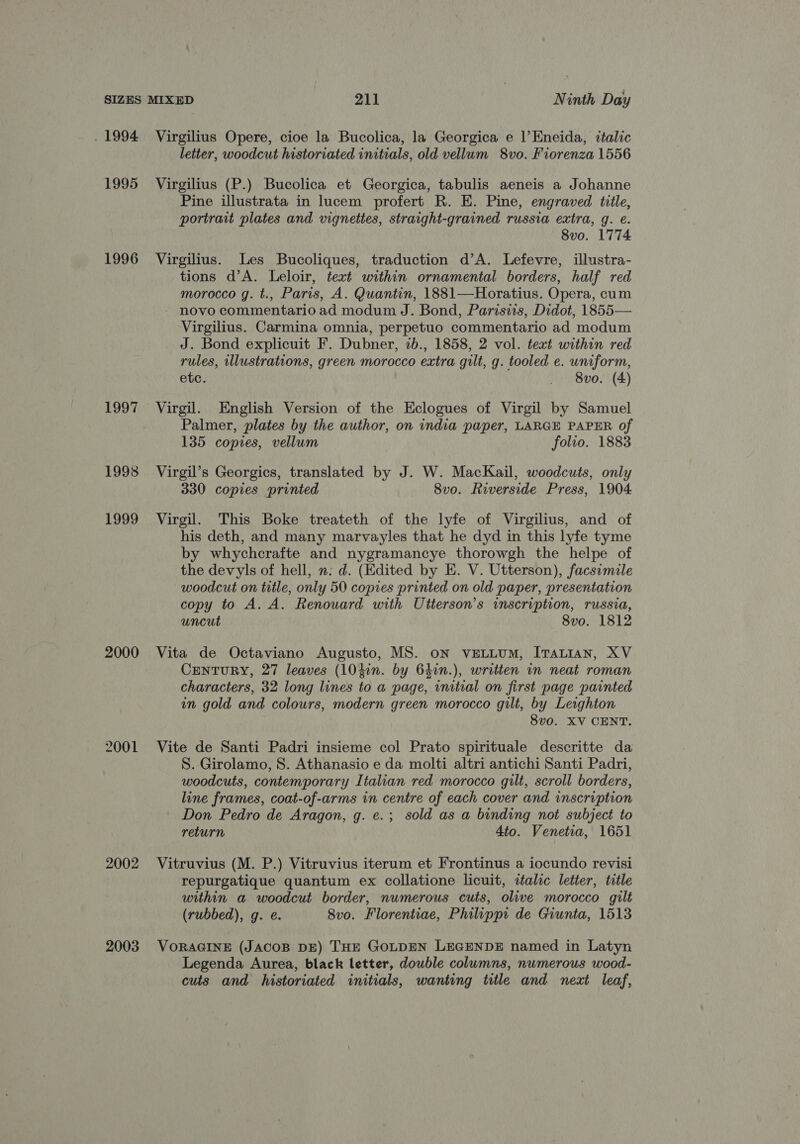 . 1994 1995 1996 1997 1993 1999 2000 2001 2002 2003 Virgilius Opere, cioe la Bucolica, la Georgica e l’Eneida, italic letter, woodcut historiated initials, old vellum 8vo. Fiorenza 1556 Virgilius (P.) Bucolica et Georgica, tabulis aeneis a Johanne Pine illustrata in lucem profert R. E. Pine, engraved title, portrait plates and vignettes, straight-grained russia extra, g. e. 8vo. 1774 Virgilius. Les Bucoliques, traduction d’A. Lefevre, illustra- tions d’A. Leloir, text within ornamental borders, half red morocco g. t., Paris, A. Quantin, 1881—Horatius. Opera, cum novo commentario ad modum J. Bond, Parisiis, Didot, 1855— Virgilius. Carmina omnia, perpetuo commentario ad modum J. Bond explicuit F. Dubner, 2b., 1858, 2 vol. text within red rules, illustrations, green morocco extra gilt, g. tooled e. uniform, etc. _ 8vo. (4) Virgil. English Version of the Eclogues of Virgil by Samuel Palmer, plates by the author, on india paper, LARGE PAPER of 135 copies, vellum folio. 1883 Virgil’s Georgics, translated by J. W. MacKail, woodcuts, only 330 copies printed 8vo. Riverside Press, 1904 Virgil. This Boke treateth of the lyfe of Virgilius, and of his deth, and many marvayles that he dyd in this lyfe tyme by whychcrafte and nygramancye thorowgh the helpe of the devyls of hell, n: d. (Edited by E. V. Utterson), facsimile woodcut on title, only 50 copies printed on old paper, presentation copy to A. A. Renouard with Utterson’s inscription, russia, uncut 8vo. 1812 Vita de Octaviano Augusto, MS. oN VELLUM, ITALIAN, XV CENTURY, 27 leaves (10}in. by 640n.), written in neat roman characters, 32 long lines to a page, initial on first page painted in gold and colours, modern green morocco gilt, by Leighton 8vo. XV CENT. Vite de Santi Padri insieme col Prato spirituale descritte da S. Girolamo, 8. Athanasio e da molti altri antichi Santi Padri, woodcuts, contemporary Italian red morocco gilt, scroll borders, line frames, coat-of-arms in centre of each cover and inscription Don Pedro de Aragon, g. e.; sold as a binding not subject to return 4to. Venetia, 1651 Vitruvius (M. P.) Vitruvius iterum et Frontinus a iocundo revisi repurgatique quantum ex collatione licuit, italic letter, title within a woodcut border, numerous cuts, olive morocco gilt (rubbed), g. e. 8vo. Florentiae, Philipps de Giunta, 1513 VORAGINE (JACOB DE) THE GOLDEN LEGENDE named in Latyn Legenda Aurea, black letter, dowble columns, numerous wood- cuts and historiated initials, wanting title and neat leaf,