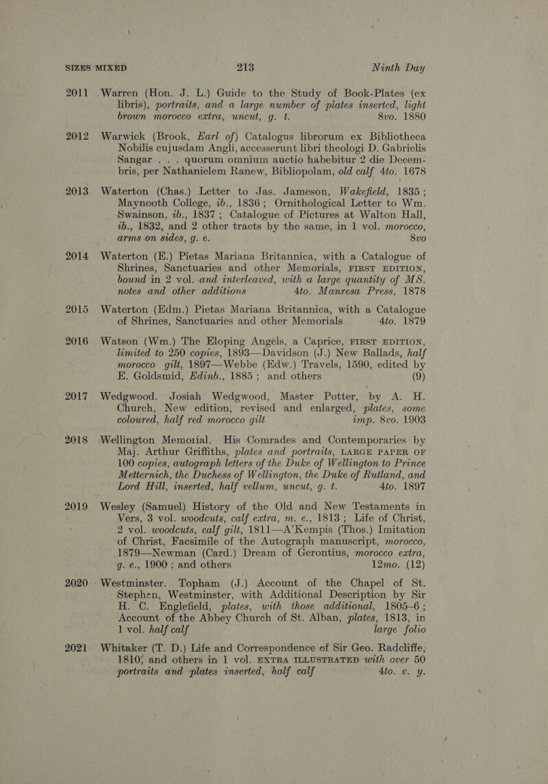 2011 2012 2013 2014 2015 2016 2017 2018 2019 2020 2021 libris), portraits, and a large number of pilates inserted, light brown morocco extra, uncut, g. t. 8vo. 1880 Warwick (Brook, Karl of) Catalogus librorum ex Bibliotheca Nobilis cujusdam Angli, accesserunt libri theologi D. Gabrielis Sangar . . . quorum omnium auctio habebitur 2 die Decem- bris, per Nathanielem Ranew, Bibliopolam, old calf 4to. 1678 Waterton (Chas.) Letter to Jas. Jameson, Wakefield, 1835 ; Maynooth College, 1b., 1836; Ornithological Letter to Wm. Swainson, 2b., 1837; Catalogue of Pictures at Walton Hall, 1b., 1832, and 2 other tracts by the same, in | vol. morocco, arms on sides, g. é. — 8vo Waterton (E.) Pietas Mariana Britannica, with a Catalogue of Shrines, Sanctuaries and other Memorials, FIRST EDITION, bound in 2 vol. and interleaved, with a large quantity of MS. notes and other additions 4to. Manresa Press, 1878 Waterton (Hdm.) Pietas Mariana Britannica, with a Catalogue of Shrines, Sanctuaries and other Memorials 4to. 1879 Watson (Wm.) The Eloping Angels, a Caprice, FIRST EDITION, limited to 250 copies, 1893—Davidson (J.) New Ballads, half morocco. gilt, 1897—Webbe (Edw.) Travels, 1590, edited by E. Goldsmid, Hdinb., 1885; and others (9) Wedgwood. Josiah’ Wedgwood, Master Potter, by A. H. Church, New edition, revised and enlarged, plates, some coloured, half red morocco gilt ; emp. 8vo. 1903 Maj. Arthur Griffiths, plates and portraits, LARGE PAPER OF 100 copies, autograph letters of the Duke of Wellington to Prince Metternich, the Duchess of Wellington, the Duke of Rutland, and Lord Hill, inserted, half vellum, uncut, g. t. 4to. 1897 Wesley (Samuel) History of the Old and New Testaments in Vers, 3 vol. woodcuts, calf extra, m. e., 1813; Life of Christ, 2 vol. woodcuts, calf gilt, 1811—A’Kempis (Thos.) Imitation of Christ, Facsimile of the Autograph manuscript, morocco, 1879—Newman (Card.) Dream of Gerontius, morocco extra, g. €., 1900 ; and others 12mo. (12) Stephen, Westminster, with Additional Description by Sir H. C. Englefield, plates, with those additional, 1805-6 ; Account of the Abbey Church of St. Alban, plates, 1813, in 1 vol. half calf large folio Whitaker (T. D.) Life and Correspondence of Sir Geo. Radcliffe, 1810; and others in 1 vol. EXTRA ILLUSTRATED with over 50 portraits and plates inserted, half calf 4to. v. y.