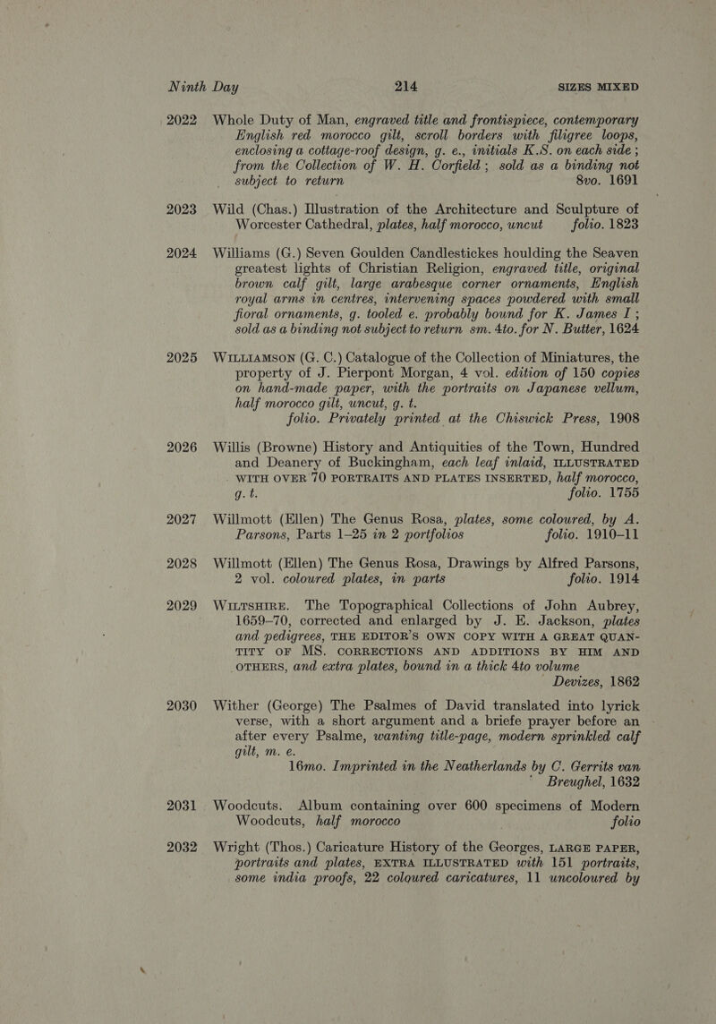 2022 2023 2024 2025 2026 2027 2028 2030 2031 2032 Whole Duty of Man, engraved title and frontispiece, contemporary English red morocco gilt, scroll borders with filigree loops, enclosing a cottage-roof design, g. e., initials K.S. on each side ; from the Collection of W. H. Corfield; sold as a binding not subject to return 8vo. 1691 Wild (Chas.) Illustration of the Architecture and Sculpture of Worcester Cathedral, plates, half morocco, uncut folio. 1823 Williams (G.) Seven Goulden Candlestickes houlding the Seaven greatest lights of Christian Religion, engraved title, original brown calf gilt, large arabesque corner ornaments, English royal arms in centres, intervening spaces powdered with small fioral ornaments, g. tooled e. probably bound for K. James I ; sold as a binding not subject to return sm. 4to. for N. Butter, 1624 WILLIAMSON (G. C.) Catalogue of the Collection of Miniatures, the property of J. Pierpont Morgan, 4 vol. edition of 150 copies on hand-made paper, with the portraits on Japanese vellum, half morocco gilt, uncut, g. t. folio. Privately printed at the Chiswick Press, 1908 Willis (Browne) History and Antiquities of the Town, Hundred and Deanery of Buckingham, each leaf inlaid, ILLUSTRATED WITH OVER 70 PORTRAITS AND PLATES INSERTED, half morocco, q.t. folio. 1755 Willmott (Ellen) The Genus Rosa, plates, some coloured, by A. Parsons, Parts 1-25 in 2 portfolios folio. 1910-11 Willmott (Ellen) The Genus Rosa, Drawings by Alfred Parsons, 2 vol. coloured plates, in parts folto. 1914 WiutsHIRE. The Topographical Collections of John Aubrey, 1659-70, corrected and enlarged by J. E. Jackson, plates and pedigrees, THE EDITOR'S OWN COPY WITH A GREAT QUAN- TITY OF MS. CORRECTIONS AND ADDITIONS BY HIM AND OTHERS, and extra plates, bound in a thick 4to volume - Devizes, 1862 Wither (George) The Psalmes of David translated into lyrick verse, with a short argument and a briefe prayer before an after every Psalme, wanting title-page, modern sprinkled calf gilt, m. e. 16mo. Imprinted in the Neatherlands by C. Gerrits van ' Breughel, 1632 Woodcuts, half morocco : folio Wright (Thos.) Caricature History of the Georges, LARGE PAPER, portraits and plates, EXTRA ILLUSTRATED with 151 portraits, some india proofs, 22 coloured caricatures, 11 uncoloured by