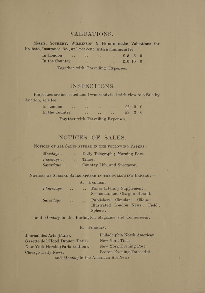 VALUATIONS. Messrs. SOTHEBY, WILKINSON &amp; Hopcr make Valuations for Probate, Insurance, &amp;c., at 1 per cent. with a minimum fee In London tf Ay 3 at fo be D0 In the Country te be af £10 10 O Together with Travelling Expenses. INSPECTIONS. Properties are inspected and Owners advised with view to a Sale by Auction, at a fee In London eo 7” mc ca £2 2 0 In the Country * as rs 25 Ps Fae Together with Travelling Expenses. NOTICES OF SALES. NOTICES OF ALL SALES APPEAR IN THE FOLLOWING PAPERS: Mondays .. .. Daily Telegraph ; Morning Post. Tuesdays .. oe eLimes, Saturdays. . .. Country Life, and Spectator. NOTICES OF SPECIAL SALES APPEAR IN THE FOLLOWING PAPERS :— A. ENGLISH. Thursdays oe .. Times Literary Supplement ; Scotsman, and Glasgow Herald. Saturdays ie .. Publishers’ Circular; Clique ; Illustrated London News; Field; Sphere ; and Monthly in the Burlington Magazine and Connoisseur. B. ForgrIGgN. Journal des Arts (Paris). Philadelphia North American. Gazette de |’ Hotel Drouot (Paris). New York Times. New York Herald (Paris Edition). New York Evening Post. Chicago Daily News. Boston Evening Transcript. and Monthly in the American Art News.