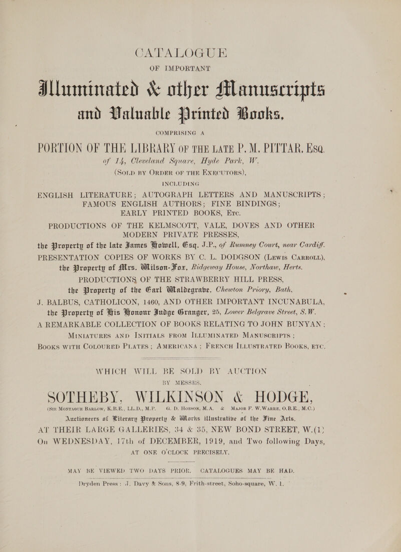 CA FA LOGE OF IMPORTANT Alluminated &amp; other Manuscripts ad Valuable Printed Books, COMPRISING A PORTION OF THE LIBRARY oF THE LATE P.M. PITTAR, Esa. of 14, Cleveland Square, Hyde Park, W. (SonD BY ORDER OF THE EXECUTORS), INCLUDING ENGLISH LITERATURE; AUTOGRAPH LETTERS AND MANUSCRIPTS ; FAMOUS ENGLISH AUTHORS; FINE BINDINGS; EARLY PRINTED BOOKS, Etec. PRODUCTIONS OF THE KELMSCOTT, VALE, DOVES AND OTHER MODERN PRIVATE PRESSES, the Property of the late James Potvell, Esq. J.P. of Rumney Court, near Cardiff. PRESENTATION COPIES OF WORKS BY C. L. DODGSON (Lewis Carrozz), the #roperty of Ars. Wilson- Fox, Ridgeway House, Northaw, Herts. PRODUCTIONS OF THE STRAWBERRY HILL PRESS, the Ziroperty of the Garl Waliegrate, Chewton Priory, Bath, J. BALBUS, CATHOLICON, 1460, AND OTHER IMPORTANT INCUNABULA, the Property of His Honour Judge Granger, 25, Lower Belgrave Street, S.W. A REMARKABLE COLLECTION OF BOOKS RELATING TO JOHN BUNYAN; MINIATURES AND INITIALS FROM ILLUMINATED MANUSCRIPTS ; Books witH CoLouRED PLATES; AMERICANA; FRENCH ILLUSTRATED BOOKS, ETC.  WHICH WILL BE SOLD BY AUCTION BY MESSRS. SOTHEBY, WILKINSON &amp; HODGE, (StR Montagukz BARLow, K.B.E., LL.D., M.P. G. D. Hopson, M.A. &amp; Masor F. W.WarpRm, O.B.E., M.C.) Auctioneers of Literary Property &amp; Works illustratibe of the Fine Arts, AT THEIR LARGE GALLERIES, 34 &amp; 35, NEW BOND STREET, W.(13 On WEDNESDAY, 17th of DECEMBER, 1919, and Two following Days, AT ONE O CLOCK PRECISELY. MAY BE VIEWED TWO DAYS PRIOR. CATALOGUES MAY BE HAD.  Dryden Press: J. Davy &amp; Sons, 8-9; Frith-street, Soho-square, W. [at