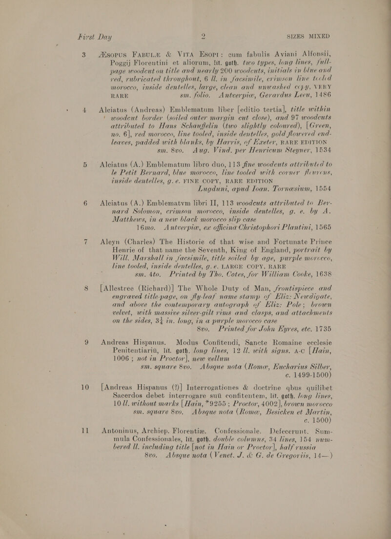 3 AXsopus FaspuLa &amp; ViTA Esopr: cum fabulis Aviani Alfonsii, 10 11 Poggij Florentini et aliorum, lit. goth. ¢eco types, long lines, full- page woodcut on title and nearly 200 woodcuts, initials in blue and red, rubricated throughout, 6 Il. in facsimile, crimson line tocld morocco, inside dentelles, large, clean and unwashed copy, VERY RARE sm. folio. Antverpiw, Gerardus Leeu, 1486 Alciatus (Andreas) Emblematum liber [editio tertia], ttle within ' woodcut border (soiled outer margin cut close), and 97 woodcuts attributed to Hans Schauffelin (two slightly coloured), | Green, no. 6], red morocco, line tooled, inside dentelles, gold flowered end- leaves, padded with blanks, by Harris, of Haeter, RARE EDITION sm. 8vo. Aug. Vind. per Henricum Steyner, 1534 le Petit Bernard, blue morocco, line tooled with corner fleurcons, inside dentelles, g.e. FINE COPY, RARE EDITION Lugduni, apud Ioan. Tornesium, 1554 Alciatus (A.) Emblematvm libri II, 113 woodcuts attributed to Ber- nard Solomon, crimson morocco, inside dentelles, g. e. by A. Matthews, in a new black morocco slip case 16mo. Antverpiw, ex officina Christophort Plantini, 1565 Aleyn (Charles) The Historie of that wise and Fortunate Prince Henrie of that name the Seventh, King of England, portrazt by Will. Marshall in jacsimile, title soiled by age, purple morccco, line tooled, inside dentelles, g.e. LARGE COPY, RARE sm. 4to. Printed by Tho. Cotes, for William Cooke, 1638 [Allestree (Richard)] The Whole Duty of Man, /rontispiece and engraved title-page, on fly-leaf name stamp of Kliz: Newdigate, and above the contemporary autograph of Eliz: Pole; brown velvet, with massive silver-gilt rims and clasps, and attachments on the sides, 34 in. long, in a purple morocco case 8v0. Printed for John Hyres, etc. 1735 Andreas Hispanus. Modus Confitendi, Sancte Romaine ecclesie Penitentiariti, lit. goth. dong lines, 12 Ul. with signs. a-c [ Hain, 1006 ; not in Proctor], new vellum sm. square 8vo. Absque nota (Rome, Hucharius Silber, c. 1499-1500) [Andreas Hispanus (2)] Interrogationes &amp; doctrine qbus quilibet Sacerdos debet interrogare suit confitentem, lit. goth. Jong lines, 1011. without marks | Hain, *9255 ; Proctor, 4002], brown morocco sm. square 8vo. Absque nota (Rome, Besicken et Martin, c. 1500) Antoninus, Archiep. Florentiz. Confessionale. Defecerunt. Sum- mula Confessionales, Itt. goth. double columns, 34 lines, 154 num- bered Ul. including title |not in Hain or Proctor], half russia 8vo. Absque nota ( Venet. J. &amp; G. de Gregortis, 14—)