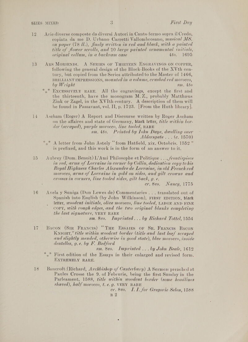 12 Arie diverse composte da diversi Autori in Canto fermo sopra il Credo, copiata da me D. Urbano Carretti Vallombrosano, musical MS. on paper (78 Ul.), finely written in ved and black, with a painted title of flower scrolls, and 20 large painted ornamental initials, original vellum, in a buckram case Ato,” 1695 13 Ars MoriENpDr. A SERIES OF THIRTEEN ENGRAVINGS ON COPPER, following the general design of the Block-Books of the X Vth cen- tury, but copied from the Series attributed to the Master of 1466, BRILLIANT IMPRESSIONS, mounted in a volume, crushed red morocco, by Wright sm. 4to xy” EXCESSIVELY RARE. All the engravings, except the first and the thirteenth, have the monogram M. Z., probably Mattheeus Zink or Zagel, in the XVIth century. A description of them will be found in Passavant, vol. IJ, p. 1723. [From the Huth library]. 14. Ascham (Roger) A Report and Discourse written by Roger Ascham on the affaires and state of Germany, black letter, t¢t/e within bor- der (scraped), purple morocco, line tooled, RARE sm. 4to. Printed by Lohn Daye, dwelling ouer Aldersgate... (c. 1570) *.* A letter from John Astely “from Hatfield, xix. Octobris. 1552” is prefixed, and this work is in the form of an answer to it. 15 Aubrey (Dom. Benoit) L’Ami Philosophe et Politique . . ., frontispiece in ved, arms of Lorraine in corner by Collin, dedication copy to his Royal Highness Charles Alexandre de Lorraine, in old French red morocco, arms of Lorraine in gold on sides, and gilt crowns and crosses in corners, line tooled sides, gilt back, g. e. er. 8vo. Nancy, 1775 16 Avela y Suniga (Don Lewes de) Commentaries... translated out of Spanish into English (by John Wilkinson), FIRST EDITION, black letter, woodcut initials, olive morocco, line tooled, LARGE AND FINE copy, with rough edges, and the two original blanks completing the last signature, VERY RARE ; sm. 8v0. Imprinted... by Richard Tottel, 1554 17 Bacon (Str Francis) “THe Essaigs or Sr. Francis Bacon KNIGHT,” title within woodcut border (title and last leaf scraped and slightly mended, otherwise in good state), blue morocco, inside dentelles, g.e. by K. Bedford 3 sm. 8v0.. Imprinted ...by John Beale, 1612 *,” First edition of the Essays in their enlarged and revised form. IXXTREMELY RARE. 18 Bancroft (Richard, Archbishop of Canterbury) A Sermon preached at Paules Crosse the 9. of Februrie, being the first Sunday in the Parleament, 1588, ¢t¢tle within woodcut border (some headlines shaved), half morocco, t. e.g. VERY RARE | ev, 8vo. L.TL. for Gregorie Selon, 1588 B 2