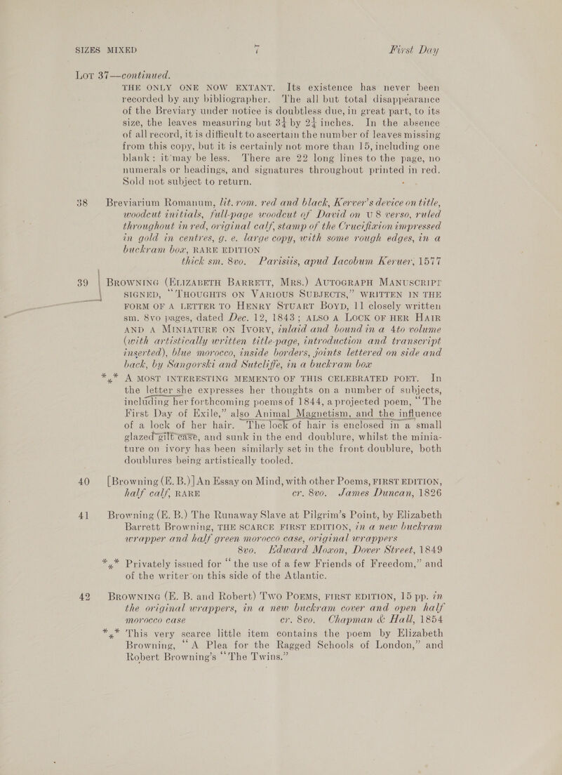 Lor 37—continued. ; THE ONLY ONE NOW EXTANT. Its existence has never been recorded by any bibliographer. The all but total disappearance of the Breviary under notice is doubtless due, in great part, to its size, the leaves measuring but 34 by 24 inches. In the absence of all record, it is difficult to ascertain the number of leaves missing from this copy, but it is certainly not more than 15, including one blank: it‘may be less. ‘There are 22 long lines to the page, no numerals or headings, and signatures throughout printed in red. Sold not subject to return. 38 Breviarium Romanum, Mit. rom. red and black, Kerver’s device on title, woodcut initials, full-page woodcut af David on U8 verso, ruled throughout in red, original calf, stamp of the Crucifixion impressed in gold in centres, g. e. large copy, with some rough edges, in a buckram bow, RARE EDITION thick sm. 8v0. Parisiis, apud Lacobum Keruer, 1577 39 | Brownine (EvizaABeTH Barrett, Mrs.) AuroGRAPH MANUSCRIPY SIGNED, THOUGHTS ON VARIOUS SUBJECTS,” WRITTEN IN THE FORM OF A LETTER TO HENRY SruART Boyp, 11 closely written sm. 8vo pages, dated Dec. 12, 1843; ALSO A LOCK oF HER HAIR AND A MINIATURE ON Ivory, znlaid and boundin a 4to volume (with artistically written title-page, introduction and transcript inserted), blue morocco, inside borders, joints lettered on side and back, by Sangorski and Sutcliffe, in a buckram boa yx” A MOST INTERESTING MEMENTO OF THIS CELEBRATED POET. In the letter she expresses her thoughts on a number of subjects, inclading her forthcoming poemsof 1844, aprojected poem, The First Day of Exile,” also Animal Magnetism, and the influence of a lock of her hake: “The lock of Can is enclosed in a small glazed’gilé ease, and sunk in the end doublure, whilst the minia- ture on ivory has been similarly set in the front doublure, both doublures being artistically tooled. 40 [Browning (E.B.)]An Essay on Mind, with other Poems, FIRST EDITION, half calf, RARE cr. 8vo. James Duncan, 1826 41 Browning (KE. B.) The Runaway Slave at Pilgrim’s Point, by Elizabeth Barrett Browning, THE SCARCE FIRST EDITION, 72 a new buckram wrapper and half green morocco case, original wrappers 8v0. Hdward Mowon, Dover Street, 1849 *,* Privately issued for ‘ the use of a few Friends of Freedom,” and of the writer on this side of the Atlantic. 42 Brownina (EH. B. and Robert) Two PoEMS, FIRST EDITION, 15 pp. 7” the original wrappers, in a new buckram cover and open half morocco case cr. 8vo. Chapman &amp; Hall, 1854 *,* This very scarce little item contains the poem by Elizabeth Browning, “A Plea for the Ragged Schools of London,” and Robert Browning’s © The Twins.”