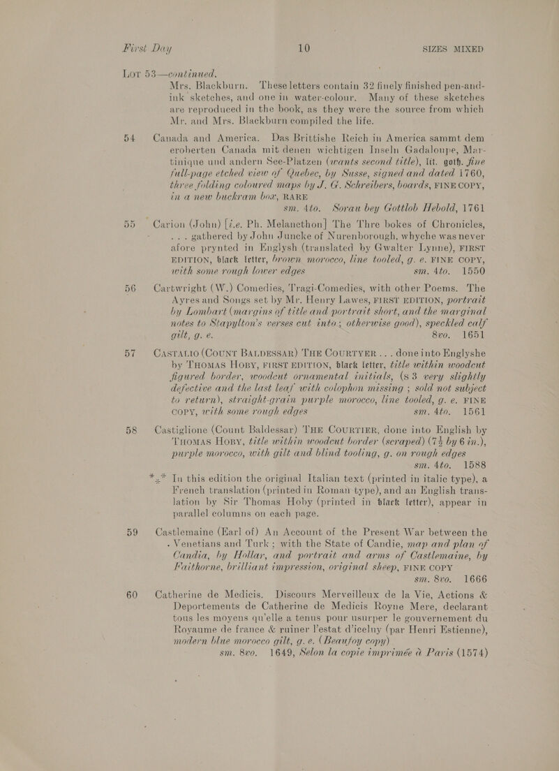 Lor 53—continued. Mrs. Blackburn. These letters contain 32 finely finished pen-and- ink sketches, and one in water-colour. Many of these sketches are reproduced in the book, as they were the source from which Mr. and Mrs. Blackburn compiled the life. 54 Canada and America. Das Brittishe Reich in America sammt dem eroberten Canada mit denen wichtigen Inseln Gadaloupe, Mar- tiniqne und andern See-Platzen (avants second title), tit. goth. fine full-page etched view of Quebec, by Susse, signed and dated i760, three folding coloured maps by J. G. Schr eibers, boards, FINE COPY, in a new buckram box, RARE sm. 4to. Sorau bey Gottlob Hebold, 1761 ~ Carion (John) [i.e. Ph. Melancthon| The Thre bokes of Chronicles, gathered by John Juncke of Nurenborough, whyche was never afore prynted in Englysh (translated by Gwalter Lynne), FIRST EDITION, black letter, brown morocco, line tooled, g. e. FINE COPY, with some rough lower edges sm, 4to. 1550 Or oH 56 Cartwright (W.) Comedies, Tragi-Comedies, with other Poems. The } Ayres and Songs set by Mr. Henry Lawes, FIRST EDITION, portrait by Lombart (margins of title and portrait short, and the marginal notes to Stapylton’s verses cut into; otherwise eens peckled calf gilt, g. é. 8vo. 1651 57 Casratto (Count BALDESSAR) THE CoURTYER ... doneinto Englyshe by THOMAS HOopBy, FIRST EDITION, black letter, é2tle within woodcut figured border, poodene or ea initials, (83 very slightly defective and the last leaf with colophon missing ; sold not subject to return), stratght-grain purple morocco, line tooled, g. e. FINE copy, with some rough edges sm. 4to. 1561 58 Castiglione (Count Baldessar) THE CourtriER, done into English by THomas Hopsy, title within woodcut border (scraped) (74 by 6 in.), purple morocco, with gilt and blind tooling, g. on rough edges sm. 4to. 1588 *.* In this edition the original Italian text (printed in italie type), a French translation (printed in Roman type), and an English trans- lation by Sir Thomas Hoby (printed in black letter), appear in parallel columns on each page. . 59 Castlemaine (Karl of) An Account of the Present War between the . Venetians and Turk ; with the State of Candie, map and plan of Candia, by Hollar, and portrait and arms of Castlemaine, by Faithor ne, each impression, original sheep, FINE COPY sm. 8vo. 1666 60 Catherine de Medicis. Discours Merveilleux de la Vie, Actions &amp; Deportements de Catherine de Medicis Royne Mere, declarant tous les moyens qu'elle a tenus pour usurper le gouvernement du Royaume de france &amp; ruiner l’estat d’iceluy (par Henri Estienne), modern blue morocco gilt, g. e@. (Beaufoy copy) sm. 8v0. 1649, Selon la copie imprimée a Paris (1574)