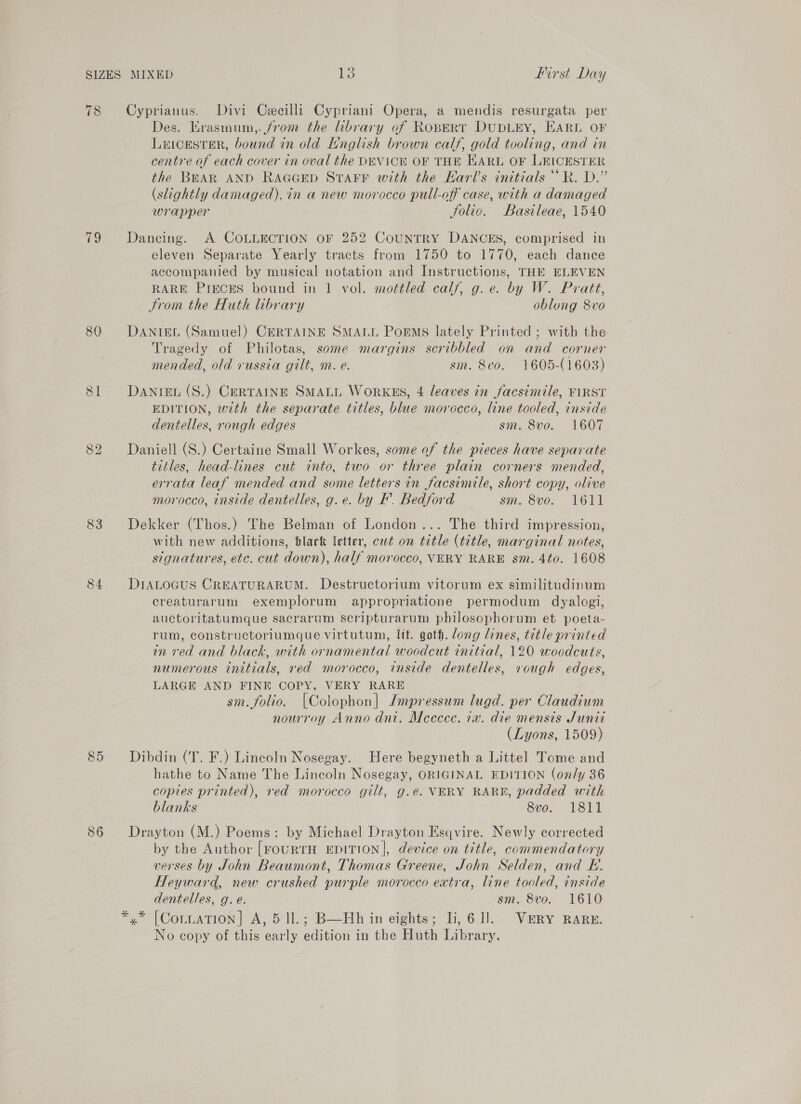 78 19 80 83 84 85 86 Cyprianus. Divi Cecilli Cypriani Opera, a mendis resurgata per Des. Krasmum,. from the library of RopeERT DUDLEY, HARL OF Luicester, bound in old Hnglish brown calf, gold tooling, and in centre of each cover in oval the DEVICE OF THE EARL OF LEICESTER the BEAR AND RaGcEp Starr with the Harl’s initials ““R. D.” (slightly damaged), in a new morocco pull-off case, with a damaged wrapper Jolic. Basileae, 1540 Dancing. A COLLECTION OF 252 CouUNTRY DANCES, comprised in eleven Separate Yearly tracts from 1750 to 1770, each dance accompanied by musical notation and Instructions, THE ELEVEN RARE PrEcES bound in 1 vol. mottled calf, g.e. by W. Pratt, Srom the Huth library oblong 8vo DANTEL (Samuel) CERTAINE SMALL PorMs lately Printed ; with the Tragedy of Philotas, some margins scribbled on and corner mended, old russia gilt, m. e. sm. 8vo. 1605-(1603) DANIEL (S.) CERTAINE SMALL WorKES, 4 leaves in facsimile, FIRST EDITION, with the separate titles, blue morocco, line tooled, inside dentelles, rough edges sm. 8v0. 1607 Daniell (S.) Certaine Small Workes, some of the pieces have separate titles, head-lines cut into, two or three plain corners mended, errata leaf mended and some letters in facsimile, short copy, olive morocco, inside dentelles, g.e. by F. Bedford sm. 8vo. 1611 Dekker (Thos.) The Belman of London... The third impression, with new additions, black letter, cut on title (title, marginal notes, signatures, etc. cut down), half morocco, VERY RARE sm. 4to. 1608 DIALOGUS CREATURARUM. Destructorium vitorum ex similitudinum creaturarum exemplorum appropriatione permodum dyalogi, auctoritatumque sacrarum scripturarum philosophorum et poeta- rum, constructoriumque virtutum, Ift. goth. dong lines, title printed in red and black, with ornamental woodcut initial, 120 woodcuts, numerous initials, red morocco, inside dentelles, rough edges, LARGE AND FINE COPY, VERY RARE sm. folio. |Colophon| Jmpressum lugd. per Claudium nourroy Anno dni. Meccece. ia. die mensis Juniz (Lyons, 1509) Dibdin (T. F.) Lincoln Nosegay. Here begyneth a Littel Tome and hathe to Name The Lincoln Nosegay, ORIGINAL EDITION (on/y 36 copies printed), red morocco gilt, g.e. VERY RARE, padded with blanks 8vo. 1811 Drayton (M.) Poems: by Michael Drayton Esqvire. Newly corrected by the Author [FouRTH EDITION], device on title, commendatory verses by John Beaumont, Thomas Greene, John Selden, and HL. Heyward, new crushed purple morocco extra, line tooled, inside dentelles, g.e. sm. 8vo. 1610 *,* [Coriation] A, 5 ll.; B—Hh in eights; li, 61]. Very RARE. No copy of this early edition in the Huth Library.