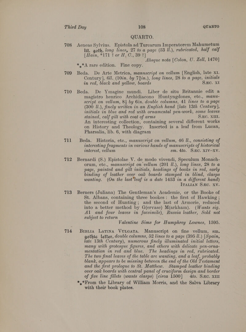 708 709 710 711 712 713 714 QUARTO. Aeneas Sylvius. Epistola ad Turcarum Imperatorem Mahumetum lit. goth, long lines, 27 to a page (53 Ul.), rubricated, half calf (Ham, *171 ? or ALC: 397) Absque nota [Colon, U. Zell, 1470] * *A rare edition. Fine copy. Beda. De Arte Metrica, manuscript on vellum [English, late XI. Century], 611. (10in. by 73in.), long lines, 28 to a page, initials in red, black and yellow, boards Smo. XI Beda. De Ymagine mundi. Liber de situ Britannie edit a magistro henrico Archidiacono Huntyngdones, etc., manu- script on vellum, 84 by Gin. double columns, 41 lines to a page (300 J.), finely written in an English hand [late 13th Century], initials in blue and red with ornamental pen-work, some leaves stained, calf gilt with coat of arms Sac. XIII. An interesting collection, containing several different works on History and Theology. Inserted is a leaf from Lucan, Pharsalia, lib. 6, with diagram Beda. Historia, etc., manuscript on vellum, 46 Il., consisting of interesting fragments in various hands of manuscripts of historical interest, vellum sm. 4to. Sac. XIV—-Xv. orum, etc., manuscript on vellum (201 Il.), long lines, 28 to a page, painted and gilt initials, headings of books in red, early binding of leather over oak boards stamped in blind, clasps wanting. (On the last“leaf is a date 1453 in a different hand) ITALIAN S2sc. XV. Berners (Juliana) The Gentleman’s Academie, or the Booke of St. Albans, containing three bookes: the first of Hawking ; the second of Hunting; and the last of Armorie, reduced into a better method by G(ervase) M(arkham). (Wants sig. Al and four leaves in facsimile), Russia leather, Sold not subject to return Valentine Sims for Humphrey Lownes, 1595. Brpuia Latina Vuueata. Manuscript on fine vellum, sm. gothic letter, double columns, 52 lines to a page (395 Il.) [Spain, late 13th Century), numerous finely illuminated initial letters, many with grotesque figures, and others with delicate pen-orna- mentation in red and blue. The headings in red, rubricated. The two final leaves of the table are wanting, and a leaf, probably blank, appears to be missing between the end of the Old Testament and the first prologue to St. Matthew. Stamped leather binding over oak boards with central panel of cruciform design and border of five line fillets (wants clasps) [circa 1500] 4to. Sac. x1 *.*From the Library of William Morris, and the Salva Library with their book plates. |