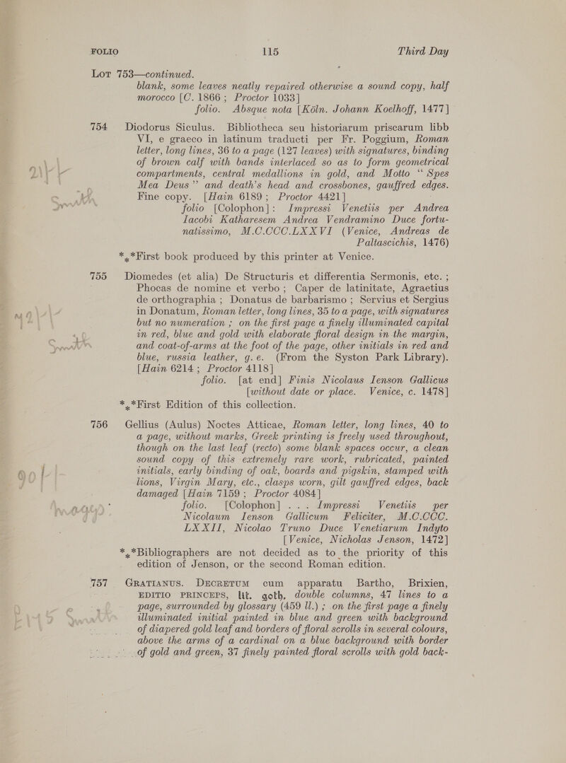 Lot 753—continued. blank, some leaves neatly repaired otherwise a sound copy, half morocco [C’. 1866 ; Proctor 1033] folio. Absque nota [Kéln. Johann Koelhoff, 1477] — 754 Diodorus Siculus. Bibliotheca seu historiarum priscarum libb VI, e graeco in latinum traducti per Fr. Poggium, Roman letter, long lines, 36 to a page (127 leaves) with signatures, binding of brown calf with bands interiaced so as to form geometrical compartments, central medallions in gold, and Motto “ Spes Mea Deus” and death’s head and crossbones, gauffred ane. Fine copy. [Hain 6189; Proctor 4421] folio [Colophon]: Impressi Venetuis per Andrea Iacobt Katharesem Andrea Vendramino Duce fortu- natissimo, M.C.CCC.LXXVI (Venice, Andreas de Paltascichis, 1476) *,*First book produced by this printer at Venice. 755 Diomedes (et alia) De Structuris et differentia Sermonis, etc. ; Phocas de nomine et verbo; Caper de latinitate, Agraetius de orthographia ; Donatus de barbarismo ; Servius et Sergius in Donatum, Roman letter, long lines, 35 to a page, with signatures but no numeration ; on the first page a finely illuminated capital on red, blue and gold with elaborate floral design in the margin, and coat-of-arms at the foot of the page, other initials on red and blue, russia leather, g.e. (From the Syston Park Library). [Hain 6214 ; Proctor 4118] folio. [at end] Finis Nicolaus Ienson Gallicus [without date or place. Venice, c. 1478] *..*First Edition of this collection. 756 Gellius (Aulus) Noctes Atticae, Roman letter, long lines, 40 to a page, without marks, Greek printing is freely used throughout, though on the last leaf (recto) some blank spaces occur, a clean sound copy of this extremely rare work, rubricated, painted mnitials, early binding of oak, boards and pigskin, stamped with lions, Virgin Mary, eic., clasps worn, gilt gauffred edges, back damaged [Hawn 7159 ; Proctor 4084 | folio. [Colophon] ... Impressr Venetiis per Nicolaum TIenson Gallicum Feliciter, M.C.CCC. LX XII, Nicolao Truno Duce Venetiarum Indyto [Venice, Nicholas Jenson, 1472] *.*Bibliographers are not decided as to the priority of this edition of Jenson, or the second. Roman edition. 757 GratTianus. DicretTum cum apparatu Bartho, Brixien, Ae EDITIO PRINCEPS, lit. goth, double columns, 47 lines to a page, surrounded by glossary (459 Ul.) ; .on the first page a finely uluminated initial painted in blue and green with background of diapered gold leaf and borders of floral scrolls in several colours, above the arms of a cardinal on a blue background with border . of gold and green, 37 finely painted floral scrolls with gold back-