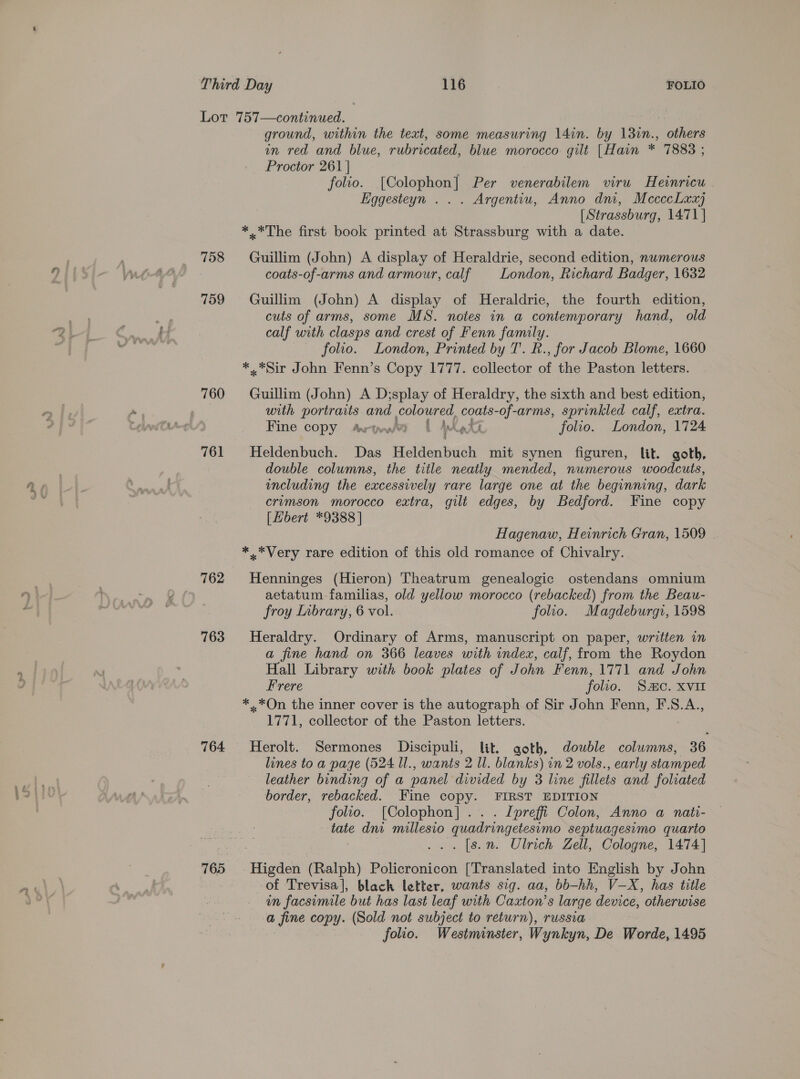 Lor 757—continued. ground, within the text, some measuring 14in. by 130n., others in red and blue, rubricated, blue morocco gilt [Hain * 7883 ; Proctor 261 | folio. [Colophon] Per venerabilem viru Heinricu Eggesteyn . . . Argentiu, Anno dm, MecccLxx) (Strassburg, 1471] *..*The first book printed at Strassburg with a date. 758 Guillim (John) A display of Heraldrie, second edition, nwmerous coats-of-arms and armour, calf London, Richard Badger, 1632 759 Guillim (John) A display of Heraldrie, the fourth edition, cuts of arms, some MS. notes in a contemporary hand, old calf with clasps and crest of Fenn family. folio. London, Printed by T. R., for Jacob Blome, 1660 *.*Sir John Fenn’s Copy 1777. collector of the Paston letters. with portraits and coloured, coats-of-arms, sprinkled calf, extra. Fine copy arywa | AQ folio. London, 1724 761 Heldenbuch. Das Heldenbuch mit synen figuren, lit. goth, double columns, the title neatly mended, numerous woodcuts, including the excessively rare large one at the beginning, dark crumson morocco extra, gilt edges, by Bedford. Fine copy [bert *9388 ] Hagenaw, Heinrich Gran, 1509 *.*Very rare edition of this old romance of Chivalry. 762 Henninges (Hieron) Theatrum genealogic ostendans omnium aetatum familias, old yellow morocco (rebacked) from the Beau- froy Inbrary, 6 vol. folio. Magdeburgi, 1598 763 Heraldry. Ordinary of Arms, manuscript on paper, written in a fine hand on 366 leaves with index, calf, from the Roydon Hall Library with book plates of J ohn Fenn, 1771 and John Frere folio. Sc. XVII *..*On the inner cover is the autograph of Sir John Fenn, F.S.A., 1771, collector. of the Paston letters. 764 Herolt. Sermones Discipuli, lit. goth, double colwmns, 36 lines to a page (524 Il., wants 2 Ul. blanks) in 2 vols., early stamped leather binding of a panel divided by 3 line fillets and foliated border, rebacked. Fine copy. FIRST EDITION folio. [Colophon] . Ipreffi Colon, Anno a nati- tate dni millesio ) quadringetesimo septuagesimo quarto . [s.n. Ulrich Zell, Cologne, 1474] 765 ‘Higden (Ralph) Policronicon [Translated into English by John of Trevisa], black letter, wants sig. aa, bb—-hh, V_-X, has title in facsimile but has last leaf with Caxton’s large device, otherwise a fine copy. (Sold not subject to return), russia folio. Westminster, Wynkyn, De Worde, 1495