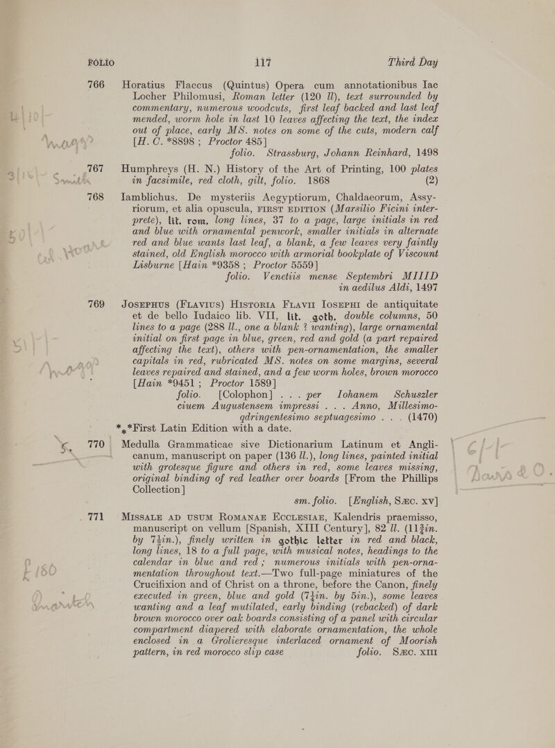 766 Horatius Flaccus (Quintus) Opera cum annotationibus Iac Locher Philomusi, Roman letter (120 Il), text surrounded by commentary, numerous woodcuts, first leaf backed and last leaf mended, worm hole in last 10 leaves affecting the text, the index out of place, early MS. notes on some of the cuts, modern calf [H. C. *8898 ; Proctor 485] folio. Strassburg, Johann Reinhard, 1498 _ 767 Humphreys (H. N.) History of the Art of Printing, 100 plates Li nm facsimile, red cloth, gilt, folio. 1868 (2) 768 Iamblichus. De maysteriis Aegyptiorum, Chaldaeorum, Assy- . riorum, et alia opuscula, FIRST EDITION (Marsilio Ficini inter- prete), lit. rom, long lines, 37 to a page, large initials in red and blue with ornamental penwork, smaller initials in alternate red and blue wants last leaf, a blank, a few leaves very faintly stained, old English morocco with armorial bookplate of Viscount Insburne | Hain *9358 ; Proctor 5559] folio. Venetiis mense Septembrr MIIID in aedilus Aldi, 1497 769 JosEPHUS (FLAviIuS) Historia Fuavit [osepui de antiquitate et de bello Iudaico lib. VII, lit. goth, double columns, 50 lines to a page (288 Il., one a blank ? wanting), large ornamental wnitial on first page in blue, green, red and gold (a part repaired affecting the text), others with pen-ornamentation, the smaller capitals in red, rubricated MS. notes on some margins, several leaves repaired and stained, and a few worm holes, brown morocco [Hain *9451; Proctor 1589] folio. [Colophon] ... per lLohanem Schuszler couem Augustensem wmpressi . .. Anno, Mullesimo- qdringentesimo septuagesimo .. . (1470) **First Latin Edition with a date. be Medulla Grammaticae sive Dictionarium Latinum et Angli- , canum, manuscript on paper (136 Il.), long lines, painted initial with grotesque figure and others in red, some leaves missing, original binding of red leather over boards [From the Phillips Collection ] sm. folio. [Hnglish, Sac. xv] . 771 MissaLe AD usuM RomanaE EccuesiaAz, Kalendris praemisso, : manuscript on vellum [Spanish, XIII Century], 82 JJ. (112in. by Thin.), finely written in gothic letter in red and black, long lines, 18 to a full page, with musical notes, headings to the calendar in blue and red; numerous initials with pen-orna- mentation throughout texat.—Two full-page miniatures of the Crucifixion and of Christ on a throne, before the Canon, finely executed in green, blue and gold (Tiin. by 5in.), some leaves wanting and a leaf mutilated, early binding (rebacked) of dark brown morocco over oak boards consisting of a panel with circular compartment diapered with elaborate ornamentation, the whole enclosed in a Grolieresque interlaced ornament of Moorish pattern, in red morocco slip case folio. Samo. xu