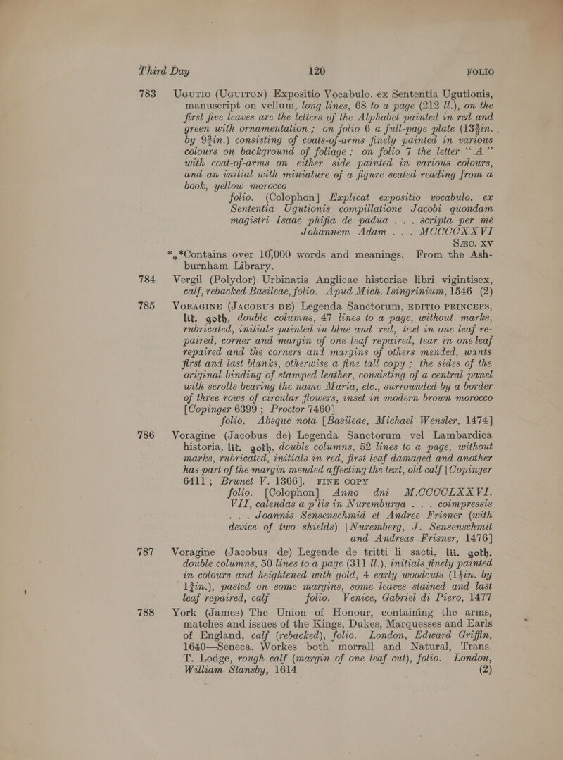 784 785 786 787 788 Ueutio (UauITON) Expositio Vocabulo. ex Sententia Ugutionis, manuscript on vellum, long lines, 68 to a page (212 Il.), on the first five leaves are the letters of the Alphabet painted in red and green with ornamentation ; on folio 6 a full-page plate (1320n. . by 920n.) consisting of coats-of-arms finely painted in various colours on background of foliage; on folio 7 the letter “ A” with coat-of-arms on either side painted in various colours, and an initial with miniature of a figure seated reading from a book, yellow morocco folio. (Colophon] EHwplicat expositio vocabulo. ex Sententia Ugutionis compillatione Jacobt quondam magistrt Isaac phifia de padua .. . scripta per mé Johannem Adam ... MCCCCXXVI Sc. XV *.*Contains over 10,000 words and meanings. From the Ash- burnham Library. Vergil (Polydor) Urbinatis Anglicae historiae libri vigintisex, calf, rebacked Basileae, folio. Apud Mich. Isingrinvum, 1546 (2) VORAGINE (JAcoBUS DE) Legenda Sanctorum, EDITIO PRINCEPS, lit. goth, double columns, 47 lines to a page, without marks, rubricated, initials painted in blue and red, text in one leaf re- paired, corner and margin of one leaf repaired, tear in one leaf repaired and the corners and margins of others mended, wants first and last blanks, otherwise a fine tall copy ; the sides of the original binding of stamped leather, consisting of a central panel with serolls bearing the name Maria, etc., surrounded by a border of three rows of circular flowers, inset in modern brown morocco [Copinger 6399 ; Proctor 7460] folio. Absque nota [Basileae, Michael Wensler, 1474] Voragine (Jacobus de) Legenda Sanctorum vel Lambardica historia, lit. goth, double columns, 52 lines to a page, without marks, rubricated, initials in red, first leaf damaged and another has part of the margin mended affecting the text, old calf [Copinger 6411; Brunet V. 1366]. FINE COPY folio. [Colophon] Anno dm M.CCCCLXXVI. VII, calendas a p’lis in Nuremburga . . . coumpressis ... Joanms Sensenschmid et Andree Frisner (with device of two shields) [Nuremberg, J. Sensenschmit and Andreas Frisner, 1476] Voragine (Jacobus de) Legende de tritti li sacti, lit. goth, double columns, 50 lines to a page (311 U.), initials finely painted in colours and heightened with gold, 4 early woodcuts (léin. by — 13in.), pasted on some margins, some leaves stained and last leaf repaired, calf folio. Venice, Gabriel di Piero, 1477 York (James) The Union of Honour, containing the arms, matches and issues of the Kings, Dukes, Marquesses and Earls of England, calf (rebacked), folio. London, Edward Griffin, 1640—Seneca. Workes both morrall and Natural, Trans. T. Lodge, rough calf (margin of one leaf cut), folio. London, 