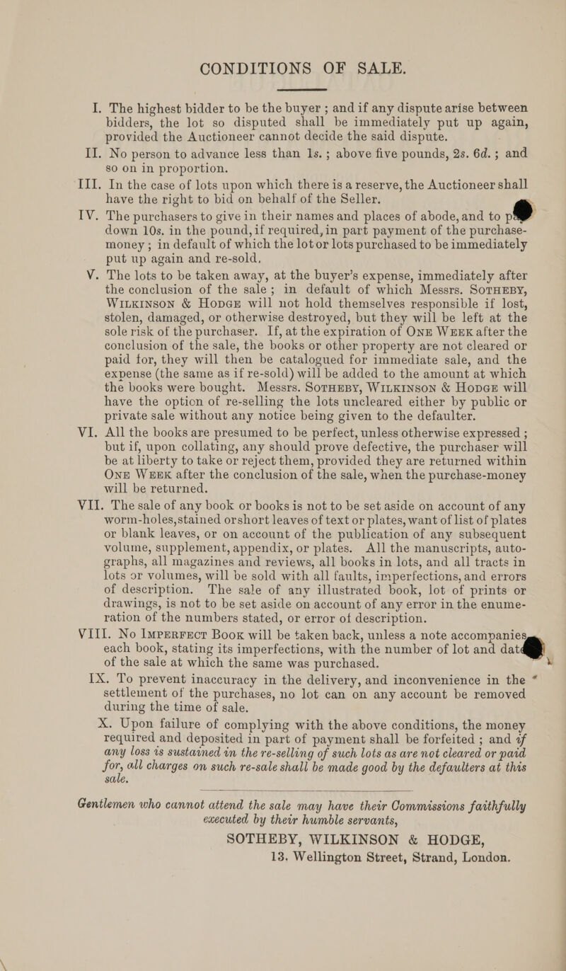 CONDITIONS OF SALE. I. The highest bidder to be the buyer ; and if any dispute arise between bidders, the lot so disputed shall be immediately put up again, provided the Auctioneer cannot decide the said dispute. II. No person to advance less than 1s. ; above five pounds, 2s. 6d.; and sO On in proportion. III. In the case of lots upon which there is a reserve, the Auctioneer shall have the right to bid on behalf of the Seller.  IV. The purchasers to give in their names and places of abode, and to pag down 10s, in the pound, if required,in part payment of the purchase- money ; in default of which the lot or lots purchased to be immediately put up again and re-sold, V. The lots to be taken away, at the buyer’s expense, immediately after the conclusion of the sale; in default of which Messrs. SoTHEBY, WiLKInson &amp; Hopce will not hold themselves responsible if lost, stolen, damaged, or otherwise destroyed, but they will be left at the sole risk of the purchaser. If, at the expiration of ONE WEEK after the conclusion of the sale, the books or other property are not cleared or paid for, they will then be catalogued for immediate sale, and the expense (the same as if re-sold) will be added to the amount at which the books were bought. Messrs. Soraesy, WILKINSON &amp; Hopae will have the option of re-selling the lots uncleared either by public or private sale without any notice being given to the defaulter. VI. All the books are presumed to be perfect, unless otherwise expressed ; but if, upon collating, any should prove defective, the purchaser will be at liberty to take or reject them, provided they are returned within OnE WEEK after the conclusion of the sale, when the purchase-money will be returned. VII. The sale of any book or books is not to be set aside on account of any worm-holes,stained orshort leaves of text or plates, want of list of plates or blank leaves, or on account of the publication of any subsequent volume, supplement, appendix, or plates. All the manuscripts, auto- graphs, all magazines and reviews, all books in lots, and all tracts in lots or volumes, will be sold with all faults, imperfections, and errors of description. The sale of any illustrated book, lot of prints or drawings, is not to be set aside on account of any error in the enume- ration of the numbers stated, or error of description. Vill. No Imperrecr Book will be taken back, unless a note accompanies each book, stating its imperfections, with the number of lot and dat of the sale at which the same was purchased. IX. To prevent inaccuracy in the delivery, and inconvenience in the * settlement of the purchases, no lot can on any account be removed during the time of sale. X. Upon failure of complying with the above conditions, the money required and deposited in part of payment shall be forfeited ; and of any loss is sustained in the re-selling of such lots as are not cleared or paid for, all charges on such re-sale shall be made good by the defaulters at this sale.  Gentlemen who cannot attend the sale may have their Commissions faithfully executed by their humble servants, SOTHEBY, WILKINSON &amp; HODGE, 13, Wellington Street, Strand, London.