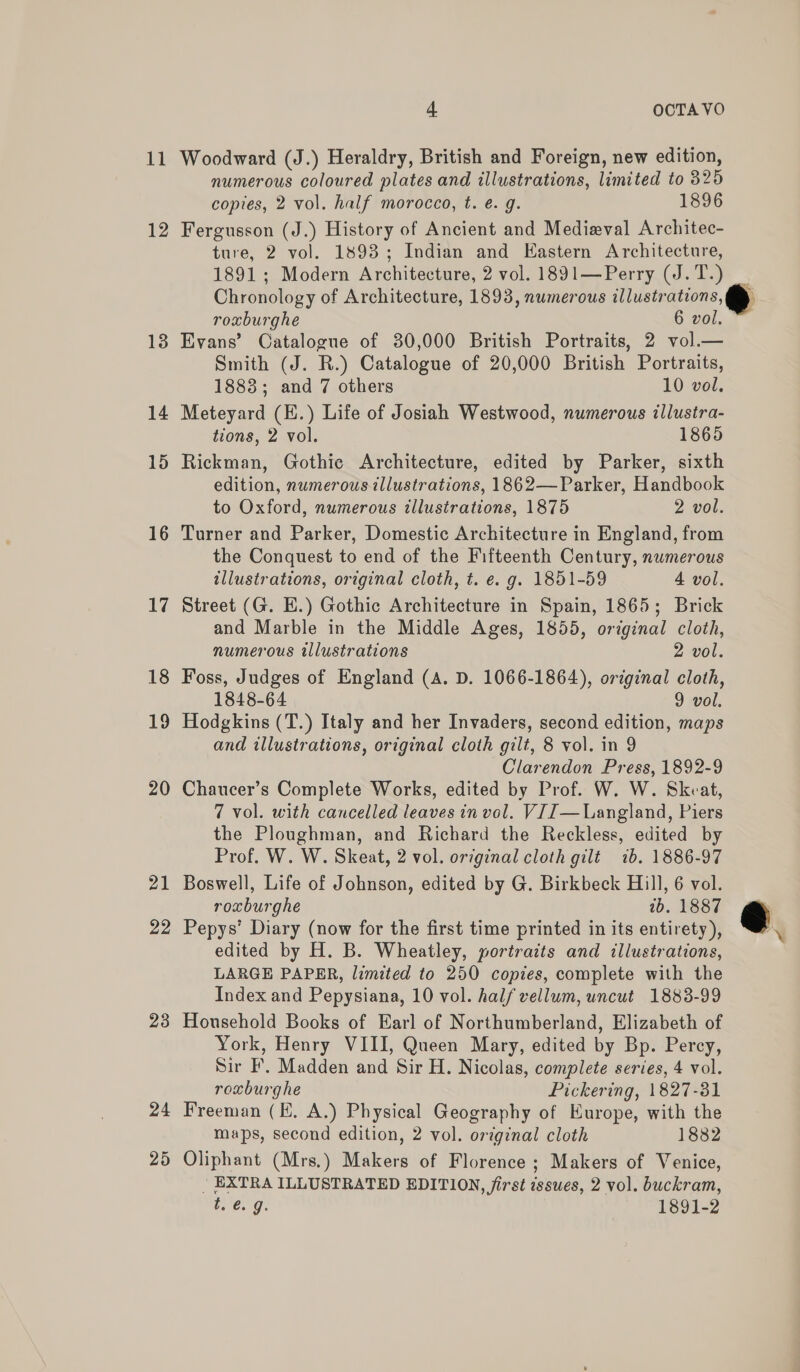 11 Woodward (J.) Heraldry, British and Foreign, new edition, numerous coloured plates and illustrations, limited to 325 copies, 2 vol. half morocco, t. é. g. 1896 12 Fergusson (J.) History of Ancient and Medieval Architec- ture, 2 vol. 1893; Indian and Eastern Architecture, 1891; Modern Architecture, 2 vol. 1891—Perry (J.T.) _ Chronology of Architecture, 1893, numerous illustrations, roxburghe 6 vol. 13 Evans’ Catalogue of 30,000 British Portraits, 2 vol.— Smith (J. R.) Catalogue of 20,000 British Portraits, 1883; and 7 others 10 vol. 14 Meteyard (E.) Life of Josiah Westwood, numerous illustra- tions, 2 vol. 1865 15 Rickman, Gothic Architecture, edited by Parker, sixth edition, numerous illustrations, 1862—Parker, Handbook to Oxford, numerous illustrations, 1875 2 vol. 16 Turner and Parker, Domestic Architecture in England, from the Conquest to end of the Fifteenth Century, numerous illustrations, original cloth, t. e. g. 1851-59 4 vol. 17 Street (G. E.) Gothic Architecture in Spain, 1865; Brick and Marble in the Middle Ages, 1855, original cloth, numerous illustrations 2 vol. 18 Foss, Judges of England (A. D. 1066-1864), original cloth, 1848-64 9 vol. 19 Hodgkins (T.) Italy and her Invaders, second edition, maps and illustrations, original cloth gilt, 8 vol. in 9 Clarendon Press, 1892-9 20 Chaucer’s Complete Works, edited by Prof. W. W. Skeat, 7 vol. with cancelled leaves in vol. V[J—Langland, Piers the Ploughman, and Richard the Reckless, edited by Prof. W. W. Skeat, 2 vol. original cloth gilt 1b. 1886-97 21 Boswell, Life of Johnson, edited by G. Birkbeck Hill, 6 vol. roxburghe tb. 1887 22 Pepys’ Diary (now for the first time printed in its entirety), \ edited by H. B. Wheatley, portraits and illustrations, LARGE PAPER, limited to 250 copies, complete with the Index and Pepysiana, 10 vol. half vellum, uncut 1883-99 23 Household Books of Earl of Northumberland, Elizabeth of York, Henry VIII, Queen Mary, edited by Bp. Percy, Sir F’, Madden and Sir H. Nicolas, complete series, 4 vol. roxburghe Pickering, 1827-31 24 Freeman (HK. A.) Physical Geography of Europe, with the maps, second edition, 2 vol. original cloth 1882 25 Oliphant (Mrs.) Makers of Florence ; Makers of Venice, | EXTRA ILLUSTRATED EDITION, first isswes, 2 vol. buckram, t.@. 9. 1891-2